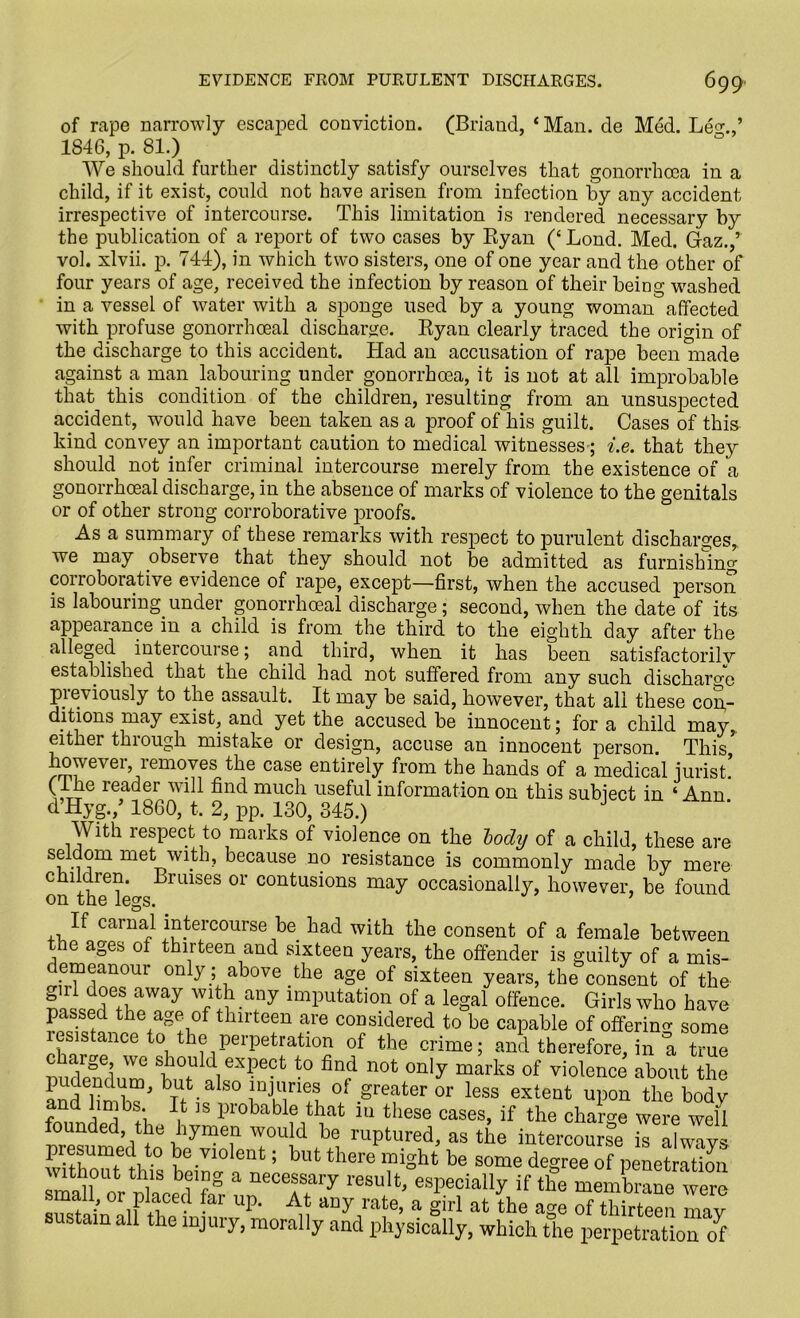 of rape narrowly escaped conviction. (Briand, 1 Man. de Med. Le<n,’ 1846, p. 81.) We should further distinctly satisfy ourselves that gonorrhoea in a child, if it exist, could not have arisen from infection by any accident irrespective of intercourse. This limitation is rendered necessary by the publication of a report of two cases by Ryan (‘ Lond. Med. Gaz.,’ vol. xlvii. p. 744), in which two sisters, one of one year and the other of four years of age, received the infection by reason of their being washed in a vessel of water with a sponge used by a young woman affected with profuse gonorrhoeal discharge. Ryan clearly traced the origin of the discharge to this accident. Had an accusation of rape been made against a man labouring under gonorrhoea, it is not at all improbable that this condition of the children, resulting from an unsuspected accident, would have been taken as a proof of his guilt. Cases of this kind convey an important caution to medical witnesses-; i.e. that they should not infer criminal intercourse merely from the existence of a gonorrhoeal discharge, in the absence of marks of violence to the genitals or of other strong corroborative proofs. As a summary of these remarks with respect to purulent discharges,, we may observe that they should not be admitted as furnishing corroborative evidence of rape, except—first, when the accused person is labouring, under gonorrhoeal discharge; second, when the date of its appearance in a child is from the third to the eighth day after the alleged intercourse; and third, when it has been satisfactorily established that the child had not suffered from any such discharge previously to the assault. It may be said, however, that all these con- ditions may exist, and yet the accused be innocent; for a child may, either through mistake or design, accuse an innocent person. This however, removes the case entirely from the hands of a medical jurist.’ (I he reader will find much useful information on this subject in ‘Ann d Hyg./ 1860, t. 2, pp. 130, 345.) J With respect to marks of violence on the lody of a child, these are seldom met with, because no resistance is commonly made by mere children. Bruises or contusions may occasionally, however, be found on the legs. If carnal intercourse be had with the consent of a female between the ages ol thirteen and sixteen years, the offender is guilty of a mis- demeanour only; above the age of sixteen years, the consent of the rl does away with any imputation of a legal offence. Girls who have passed the age of thirteen are considered to be capable of offering some resistance to the perpetration of the crime; and therefore, in a t* < rge, we should expect to find not only marks of violence about the andlonlw1 Bd180 1Jrid of greater or less extent upon the body limbs. It is piobable that m these cases, if the charge were well founded the hymen would be ruptured, as the intercours°e Hlwlys w thonteC hf n6 V10l°nt; bUt there ffiiSht degree of peneriS without this being a necessary result, especially if the membrane were maH, or placed far up. At any rate, a girl at the age “f thirteen may sustain all the injury, morally and physically, which the perpetration o^f