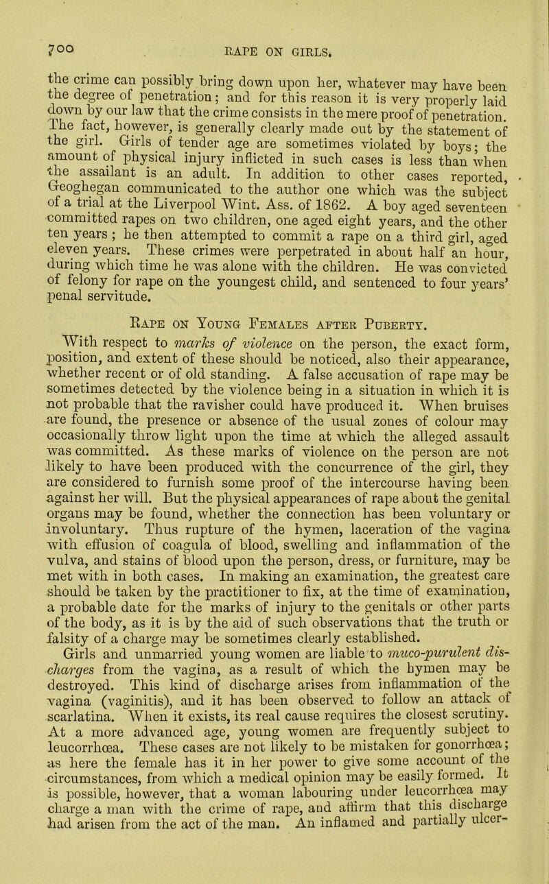 7°o RAPE ON GIRLS. the crime can possibly bring down upon her, whatever may have been the degree of penetration; and for this reason it is very properly laid down by our law that the crime consists in the mere proof of penetration. The fact, however, is generally clearly made out by the statement of the girl. Ctirls of tender age are sometimes violated by boys; the amount of physical injury inflicted in such cases is less than when the assailant is an adult. In addition to other cases reported, Geoghegan communicated to the author one which was the subject of a trial at the Liverpool Wint. Ass. of 1862. A boy aged seventeen committed rapes on two children, one aged eight years, and the other ten years ; he then attempted to commit a rape on a third girl, a°-ed eleven years. These crimes were perpetrated in about half an hour, during which time he was alone with the children. He was convicted' of felony for rape on the youngest child, and sentenced to four years’ penal servitude. Rape on Young Females after Puberty. With respect to marks of violence on the person, the exact form, position, and extent of these should be noticed, also their appearance, whether recent or of old standing. A false accusation of rape may be sometimes detected by the violence being in a situation in which it is not probable that the ravisher could have produced it. When bruises are found, the presence or absence of the usual zones of colour may occasionally throw light upon the time at which the alleged assault was committed. As these marks of violence on the person are not likely to have been produced with the concurrence of the girl, they are considered to furnish some proof of the intercourse having been against her will. But the physical appearances of rape about the genital organs may be found, whether the connection has been voluntary or involuntary. Thus rupture of the hymen, laceration of the vagina with effusion of coagula of blood, swelling and inflammation of the vulva, and stains of blood upon the person, dress, or furniture, may be met with in both cases. In making an examination, the greatest care should be taken by the practitioner to fix, at the time of examination, a probable date for the marks of injury to the genitals or other parts of the body, as it is by the aid of such observations that the truth or falsity of a charge may be sometimes clearly established. Girls and unmarried young women are liable to muco-purulent dis- charges from the vagina, as a result of which the hymen may be destroyed. This kind of discharge arises from inflammation of the vagina (vaginitis), and it has been observed to follow an attack of scarlatina. When it exists, its real cause requires the closest scrutiny. At a more advanced age, young women are frequently subject to leucorrhoea. These cases are not likely to be mistaken for gonorrhoea; as here the female has it in her power to give some account of the circumstances, from which a medical opinion may be easily formed. It is possible, however, that a woman labouring under leucorrhoea may charge a man with the crime of rape, and affirm that this discharge had arisen from the act of the man. An inflamed and partially ulcer-