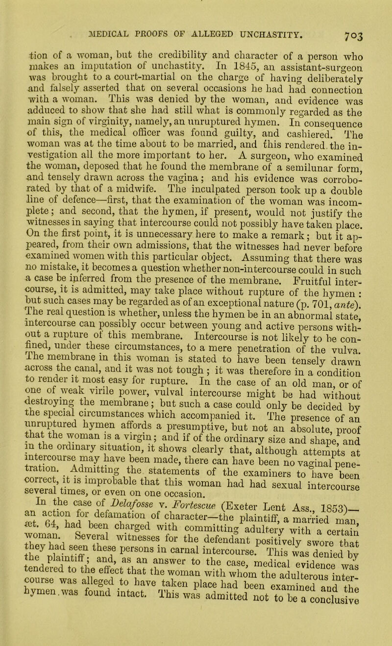 tion of a woman, but the credibility and character of a person who makes an imputation of unchastity. In 1845, an assistant-surgeon was brought to a court-martial on the charge of having deliberately and falsely asserted that on several occasions he had had connection with a woman. This was denied by the woman, and evidence was adduced to show that she had still what is commonly regarded as the main sign of virginity, namely, an unruptured hymen. Inconsequence of this, the medical officer was found guilty, and cashiered. The woman was at the time about to be married, and this rendered, the in- vestigation all the more important to her. A surgeon, who examined the woman, deposed that he found the membrane of a semilunar form and tensely drawn across the vagina ; and his evidence was corrobo- rated by that of a midwife. The inculpated person took up a double line of defence—first, that the examination of the woman was incom- plete ; and second, that the hymen, if present, would not justify the witnesses in saying that intercourse could not possibly have taken place. On the first point, it is unnecessary here to make a remark; but it ap- peared, from their own admissions, that the witnesses had never before examined women with this particular object. Assuming that there was no mistake, it becomes a question whether non-intercourse could in such a case be inferred from the presence of the membrane. Fruitful inter- course, it is admitted, may take place without rupture of the hymen : but such cases may be regarded as of an exceptional nature (p. 701, ante). The leal question is whether, unless the hymen be in an abnormal state intercourse can possibly occur between young and active persons with- out a rupture of this membrane. Intercourse is not likely to be con- fined, under these circumstances, to a mere penetration of the vulva Ihe membrane in this woman is stated to have been tensely drawn across the canal, and it was not tough ; it was therefore in a condition to render it most easy for rupture. In the case of an old man or of one of weak virile power, vulval intercourse might be had without destroying the membrane; but such a case could only be decided bv the special circumstances which accompanied it. The presence of an unruptured hymen affords a presumptive, but not an absolute, proof that the woman is a virgin; and if of the ordinary size and shape, and in the ordinary situation, it shows clearly that, although attempts at intercourse may have been made, there can have been no vaginal pene- tration. Admitting the statements of the examiners to have been spvprnl’f111& lmpiobable that tbls woman had had sexual intercourse several times, or even on one occasion. In the case of Delafosse v. Fortescue (Exeter Lent Ass 185^ anf acroa fA0l\ defamation of character—the plaintiff, a married man mt. 04, had been charged with committing adultery with a certain voman. Several witnesses for the defendant positively swore that they had seen these persons in carnal intercourse. This was denied bv the plaintiff; and, as an answer to the case mprlipal ^ tendered to the effect that the woman with whom the adulterous inter5 course was alleged to have taken place had been ymen.was found intact. This was admitted not to be a conclusive