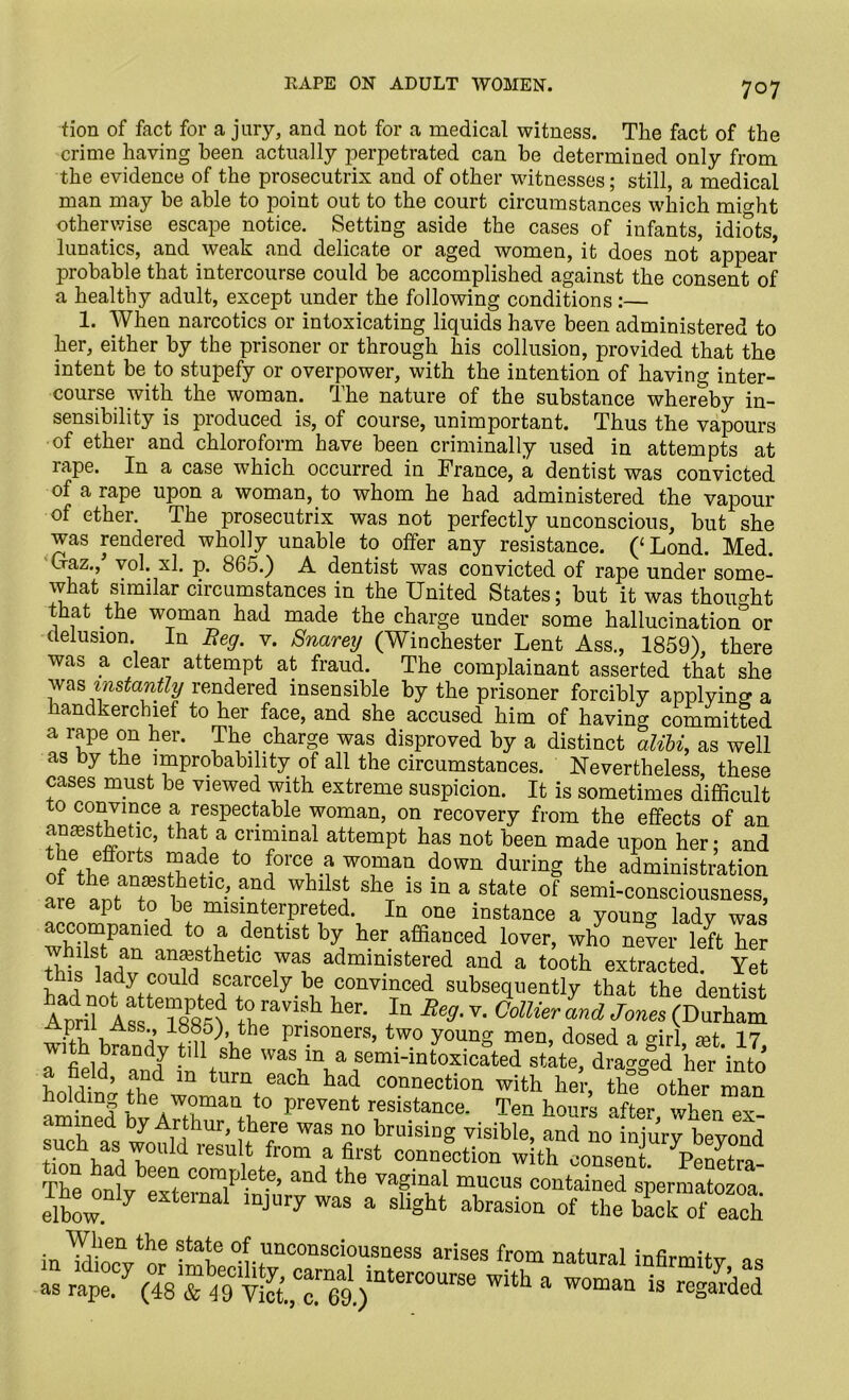 tion of fact for a jury, and not for a medical witness. The fact of the crime having been actually perpetrated can be determined only from the evidence of the prosecutrix and of other witnesses; still, a medical man may be able to point out to the court circumstances which mUht otherwise escape notice. Setting aside the cases of infants, idiots lunatics, and weak and delicate or aged women, it does not appear probable that intercourse could be accomplished against the consent of a healthy adult, except under the following conditions :— 1. When narcotics or intoxicating liquids have been administered to her, either by the prisoner or through his collusion, provided that the intent be. to stupefy or overpower, with the intention of having inter- course with the woman. The nature of the substance whereby in- sensibility is produced is, of course, unimportant. Thus the vapours of ether and chloroform have been criminally used in attempts at rape. In a case which occurred in France, a dentist was convicted of a rape upon a woman, to whom he had administered the vapour of ether. The prosecutrix was not perfectly unconscious, but she was rendered wholly unable to offer any resistance. (‘Lond. Med. Ofaz., vol. xl. p. 865.) A dentist was convicted of rape under some- what similar circumstances in the United States; but it was thought that the woman had made the charge under some hallucination0 or delusion In Beg. v. Snareg (Winchester Lent Ass., 1859), there was a clear attempt at fraud. The complainant asserted that she. vases must oe viewed with extreme suspicion. It is sometimes