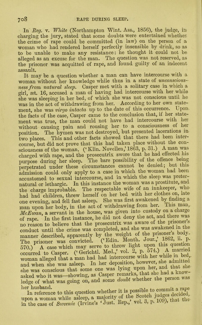 In Beg. v. White (Northampton Wint. Ass., 1856), the judge, in charging the jury, stated that some doubts were entertained whether, the crime of rape could be committed (in law) on the person of a woman who had rendered herself perfectly insensible by drink, so as to be unable to make any resistance: he thought it could not be alleged as an excuse for the man. The question was not reserved, as the prisoner was acquitted of rape, and found guilty of an indecent assault. It may be a question whether a man can have intercourse with a woman without her knowledge while thus in a state of unconscious— ness f rom natural sleep. Casper met with a solitary case in which a girl, £et. 16, accused a man of having had intercourse with her while she was sleeping in her bed, of which she was not conscious until he was in the act of withdrawing from her. According to her own state- ment, she was virgo intacta up to the date of this occurrence. Upon the facts of the case, Casper came to the conclusion that, if her state- ment was true, the man could not have had intercourse with her without causing pain and rousing her to a consciousness of hei position. The hymen was not destroyed, but presented lacerations in two places. This and other facts showed that there had been intei- course, but did not prove that this had taken place without the con- sciousness of the woman. (‘ Klin. Novellen,’ 1863, p. 31.) A man was charged with rape, and the prosecutrix swore that he had effected his purpose during her sleep. The bare possibility of the offence being perpetrated under these circumstances cannot be denied; but this admission could only apply to a case in which the woman had been accustomed to sexual intercourse, and in which the sleep was preter- natural or lethargic. In this instance the woman was a prostitute, and the charge improbable. The respectable wife of an innkeeper, who had had children, threw herself on her bed with her clothes on, late one evening, and fell fast asleep. She was first awakened by finding a man upon her body, in the act of withdrawing from her. Ihis man, McEwan, a servant in the house, was given into custody on a charge of rape. In the first instance, he did not deny the act, and there was no reason to believe that the prosecutrix was aware ot the pnsonei s conduct until the crime was completed, and she was awakened in t le manner described, apparently by the weight of the prisoner’s body. The prisoner was convicted. (‘Edm. Month Jour., 186^, n. p. 570.) A case which may serve to throw light upon this qnestio occurred to Casper. (‘ Gferichtl. Med./ vol. 2, p. 5 .) Jj^Yed woman alleged that a man had had intercourse with hei whde m bed and when she was asleep. In her deposition, however, she admit ted she was conscious that some one was lying upon hei, and that she asked who it was-showing, as Casper ledge of what was going on, and some doubt whether the peisi In reference to this question whether 111 s^^^p°jes de cide d, upon a woman while asleep, a majority of the be J tw the in the case of Swemie (Irvine’s < Just, Hep.,’ vol. 3, p. 10V, ‘hat