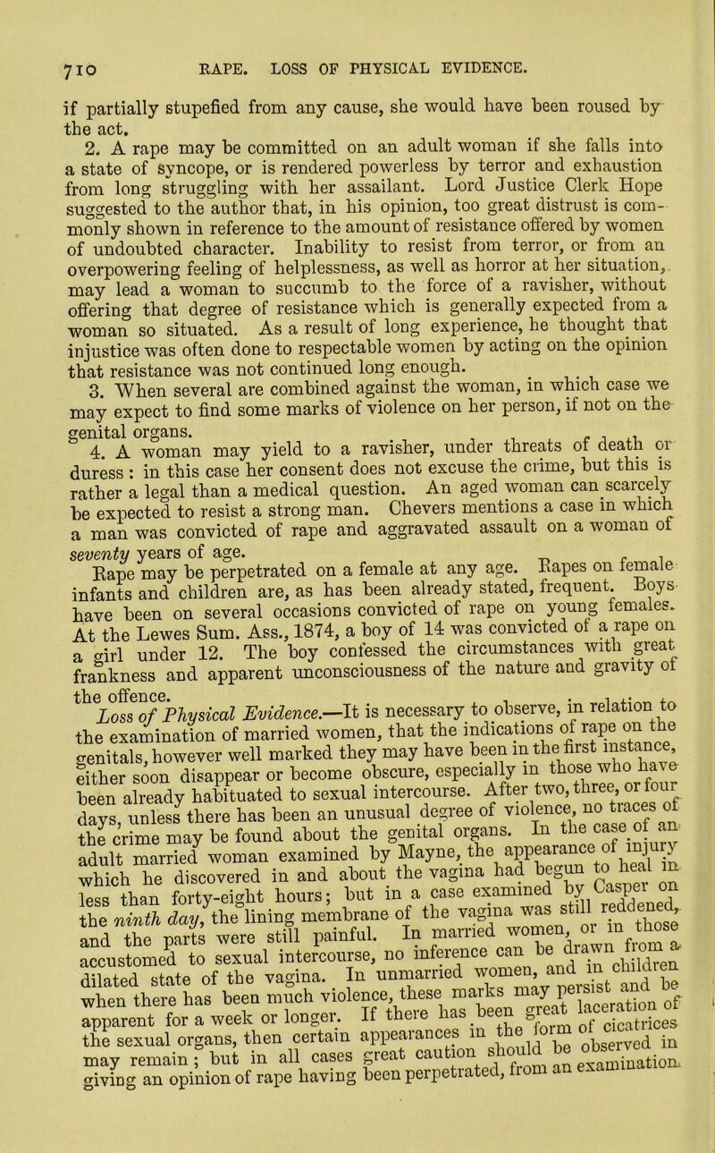 7io KAPE. LOSS OF PHYSICAL EVIDENCE. if partially stupefied from any cause, she would have been roused by the act. 2. A rape may be committed on an adult woman if she falls into a state of syncope, or is rendered powerless by terror and exhaustion from long struggling with her assailant. Lord Justice Clerk Hope suggested to the author that, in his opinion, too great distrust is com- monly shown in reference to the amount of resistance offered by women of undoubted character. Inability to resist from terror, or from an overpowering feelirig of helplessness, as well as horror at her situation, may lead a woman to succumb to the force of a ravisher, without offering that degree of resistance which is generally expected fiom a woman so situated. As a result of long experience, he thought, that injustice was often done to respectable women by acting on the opinion that resistance was not continued long enough. _ 3. When several are combined against the woman, in which case we may expect to find some marks of violence on her person, if not on the genital organs. , , ,, 4. A woman may yield to a ravislier, under threats ot death or duress : in this case her consent does not excuse the ciime, but this is rather a legal than a medical question. An aged woman can scarcely be expected to resist a strong man. Chevers mentions a case in which a man was convicted of rape and aggravated assault on a woman ot seventy years of age. Kape may be perpetrated on a female at any age. Eapes on female infants and children are, as has been already stated, frequent Boys have been on several occasions convicted of rape on young temaies. At the Lewes Sum. Ass., 1874, a boy of 14 was convicted of a rape on a o-irl under 12. The boy confessed the circumstances with great frankness and apparent unconsciousness of the nature aud gravity of Loss of Physical Evidence.—It is necessary to observe, m relation to the examination of married women, that the indications of rape on the genitals, however well marked they may have been inthe-first mstam*, either soon disappear or become obscure, especially in those who have been already habituated to sexual intercourse, f ftei\t°’*rnee’'f days, unless there has been an unusual degree of violence, no tiaces ot the crime may be found about the genital organs. In the c»se °f an adult married woman examined by Mayne, the appearance of injury which he discovered in and about the vagina had begun to heal in less than forty-eight hours; but in a case examined by Caspei °? the ninth da/the lining membrane of the vagina «i still and the parts were still painful. In marned women m in toe accustomed to sexual intercourse, no inference can_be dram, °m » dilated state of the vagina. In unmarried Tf® ^0!^ and be when there has been much violence, these marks may persist «ma 0 apparent for a week or longer. If there has been great tonation ot the sexual organs, then certain appearances in the lorm otrac may remain ? but in all cases great caution should be giving an opinion of rape having beenperpetiatei.