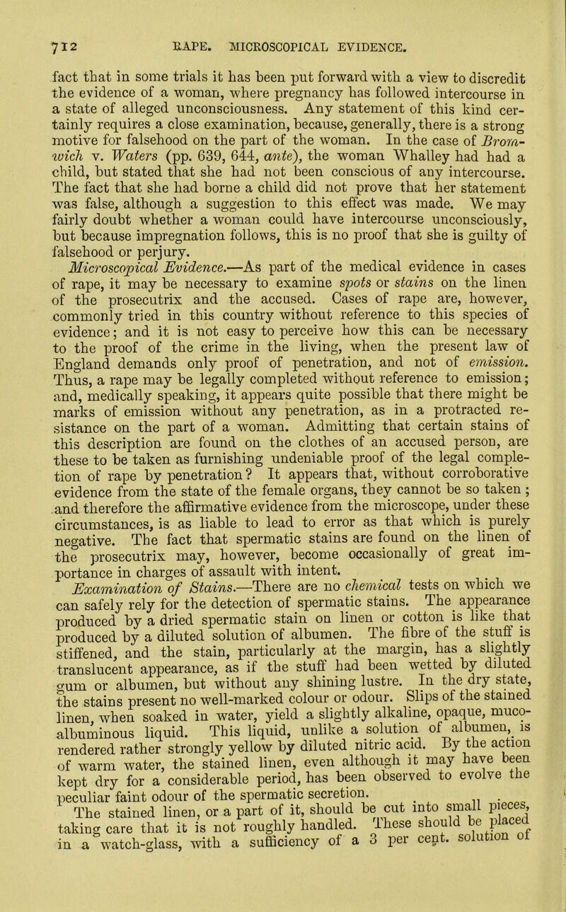 fact that in some trials it has been put forward, with a view to discredit the evidence of a woman, where pregnancy has followed intercourse in a state of alleged unconsciousness. Any statement of this kind cer- tainly requires a close examination, because, generally, there is a strong motive for falsehood on the part of the woman. In the case of Brom- wich v. Waters (pp. 639, 644, ante), the woman Whalley had had a child, but stated that she had not been conscious of any intercourse. The fact that she had borne a child did not prove that her statement was false, although a suggestion to this effect was made. We may fairly doubt whether a woman could have intercourse unconsciously, but because impregnation follows, this is no proof that she is guilty of falsehood or perjury. Microscopical Evidence.—As part of the medical evidence in cases of rape, it may be necessary to examine spots or stains on the linen of the prosecutrix and the accused. Cases of rape are, however, commonly tried in this country without reference to this species of evidence; and it is not easy to perceive how this can be necessary to the proof of the crime in the living, when the present law of England demands only proof of penetration, and not of emission. Thus, a rape may be legally completed without reference to emission; and, medically speaking, it appears quite possible that there might be marks of emission without any penetration, as in a protracted re- sistance on the part of a woman. Admitting that certain stains of this description are found on the clothes of an accused person, are these to be taken as furnishing undeniable proof of the legal comple- tion of rape by penetration ? It appears that, without corroborative evidence from the state of the female organs, they cannot be so taken ; and therefore the affirmative evidence from the microscope, under these circumstances, is as liable to lead to error as that which is purely negative. The fact that spermatic stains are found on the linen of the prosecutrix may, however, become occasionally of great im- portance in charges of assault with intent. Examination of Stains.—There are no chemical tests on which we can safely rely for the detection of spermatic stains. The appearance produced by a dried spermatic stain on linen or cotton is like that produced by a diluted solution of albumen. I he fibie of the stuff is stiffened, and the stain, particularly at the margin, has a slightly translucent appearance, as if the stuff had been whetted by diluted gum or albumen, but without any shining lustre. In the dry state, the stains present no well-marked colour or odour. Slips of the stained linen when soaked in water, yield a slightly alkaline, opaque, muco- albuminous liquid. This liquid, unlike a solution of albumen is rendered rather strongly yellow by diluted nitric acid. By the action of warm water, the stained linen, even althougli it may have been kept dry for a considerable period, has been observed to evolve the peculiar faint odour of the spermatic secretion. # . The stained linen, or a part of it, should be cut into small pieces, taking care that it is not roughly handled. Ihese should be place in a watch-glass, with a sufficiency of a 3 per cent, solution ot