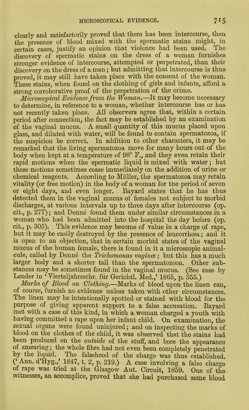 clearly and satisfactorily proved that there has been intercourse, then the presence of blood mixed with the spermatic stains might, in certain cases, justify an opinion that violence had been used. The discovery of spermatic stains on the dress of a woman furnishes stronger evidence of intercourse, attempted or perpetrated, than their discovery on the dress of a man; hut admitting that intercourse is thus proved, it may still have taken place with the consent of the woman. These stains, when found on the clothing of girls and infants, afford a strong corroborative proof of the perpetration of the crime. Microscopical Evidence from the Woman.—It may become necessary to determine, in reference to a woman, whether intercourse has or has not recently taken place. All observers agree that, within a certain period after connection, the fact may be established by an examination of the vaginal mucus. A small quantity of this mucus placed upon glass, and diluted with water, will be found to contain spermatozoa, if the suspicion be correct. In addition to other characters, it may be remarked that the living spermatozoa move for many hours out of the body when kept at a temperature of 98° F., and they even retain their rapid motions when the spermatic liquid is mixed with water; but these motions sometimes cease immediately on the addition of urine or chemical reagents. According to Muller, the spermatozoa may retain vitality (or free motion) in the body of a woman for the period of seven or eight days, and even longer. Bayard states that he has thus detected them in the vaginal mucus of females not subject to morbid discharges, at various intervals up to three days after intercourse (op. cit., p. 277); and Donne found them under similar circumstances in a woman who had been admitted into the hospital the day before (op. cit., p. 305). This evidence may become of value in a charge of rape, but it may be easily destroyed by the presence of leucorrhcea; and it is open to an objection, that in certain morbid states of the vaginal mucus of the human female, there is found in it a microscopic animal- cule, called by Donne the Trichomonas vaginae; but this has a much larger body and a shorter tail than the spermatozoon. Other sub- stances may be sometimes found in the vaginal mucus. (See case by Lender in ‘ Vierteljahrsschr. fur Gerichtl. Med.,’ 1865, p. 355.) Marhs of Blood on Clothing.—Marks of blood upon the linen can,, of course, furnish no evidence unless taken with other circumstances. The linen may be intentionally spotted or stained with blood for the purpose of giving apparent support to a false accusation. Bayard met with a case of this kind, in which a woman charged a youth with having committed a rape upon her infant child. On examination, the sexual organs were found uninjured; and on inspecting the marks of blood on the clothes of th£ child, it was observed that the stains had been produced on the outside of the stuff, and bore the appearance of smearing; the whole fibre had not even been completely penetrated by the liquid. The falsehood of the charge was thus established. (‘Ann. dTIyg.,* 1847, t. 2, p. 219.) A case involving a false charge of rape was tried at . the Glasgow Aut. Circuit, 1859. One of the witnesses, an accomplice, proved that she had purchased some blood