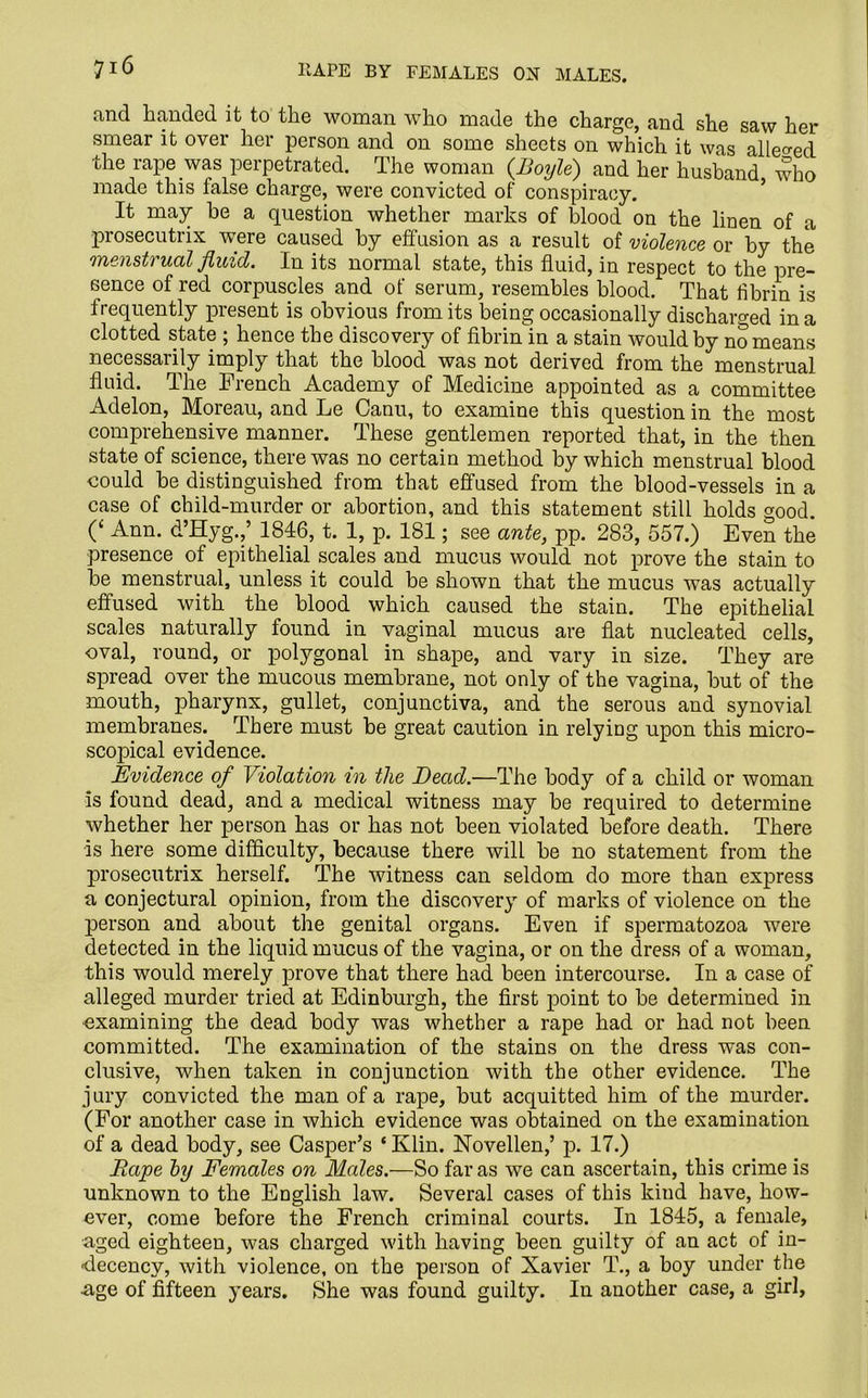 and handed it to the woman who made the charge, and she saw her smear it over her person and on some sheets on which it was alleged the rape was perpetrated. The woman (Boyle) and her husband who made this false charge, were convicted of conspiracy. It may he a question whether marks of blood on the linen of a prosecutrix were caused by effusion as a result of violence or by the 'menstrual fluid. In its normal state, this fluid, in respect to the pre- sence of red corpuscles and of serum, resembles blood. That fibrin is frequently present is obvious from its being occasionally discharged in a clotted state ; hence the discovery of fibrin'in a stain would by no means necessarily imply that the blood was not derived from the menstrual fluid. The French Academy of Medicine appointed as a committee Adelon, Moreau, and Le Canu, to examine this question in the most comprehensive manner. These gentlemen reported that, in the then state of science, there was no certain method by which menstrual blood could be distinguished from that effused from the blood-vessels in a case of child-murder or abortion, and this statement still holds good 0 Ann. d’Hyg.,’ 1846, t. 1, p. 181; see ante, pp. 283, 557.) EveS the presence of epithelial scales and mucus would not prove the stain to be menstrual, unless it could be shown that the mucus was actually effused with the blood which caused the stain. The epithelial scales naturally found in vaginal mucus are flat nucleated cells, oval, round, or polygonal in shape, and vary in size. They are spread over the mucous membrane, not only of the vagina, but of the mouth, pharynx, gullet, conjunctiva, and the serous and synovial membranes. There must be great caution in relying upon this micro- scopical evidence. Evidence of Violation in the Dead.—The body of a child or woman is found dead, and a medical witness may be required to determine whether her person has or has not been violated before death. There is here some difficulty, because there will be no statement from the prosecutrix herself. The witness can seldom do more than express a conjectural opinion, from the discovery of marks of violence on the person and about the genital organs. Even if spermatozoa were detected in the liquid mucus of the vagina, or on the dress of a woman, this would merely prove that there had been intercourse. In a case of alleged murder tried at Edinburgh, the first point to be determined in examining the dead body was whether a rape had or had not been committed. The examination of the stains on the dress was con- clusive, when taken in conjunction with the other evidence. The j ury convicted the man of a rape, but acquitted him of the murder. (For another case in which evidence was obtained on the examination of a dead body, see Casper’s ‘ Klin. Novellen,’ p. 17.) Rape by Females on Males.—So far as we can ascertain, this crime is unknown to the English law. Several cases of this kind have, how- ever, come before the French criminal courts. In 1845, a female, aged eighteen, was charged with having been guilty of an act of in- decency, with violence, on the person of Xavier T., a boy under the age of fifteen years. She was found guilty. In another case, a girl,