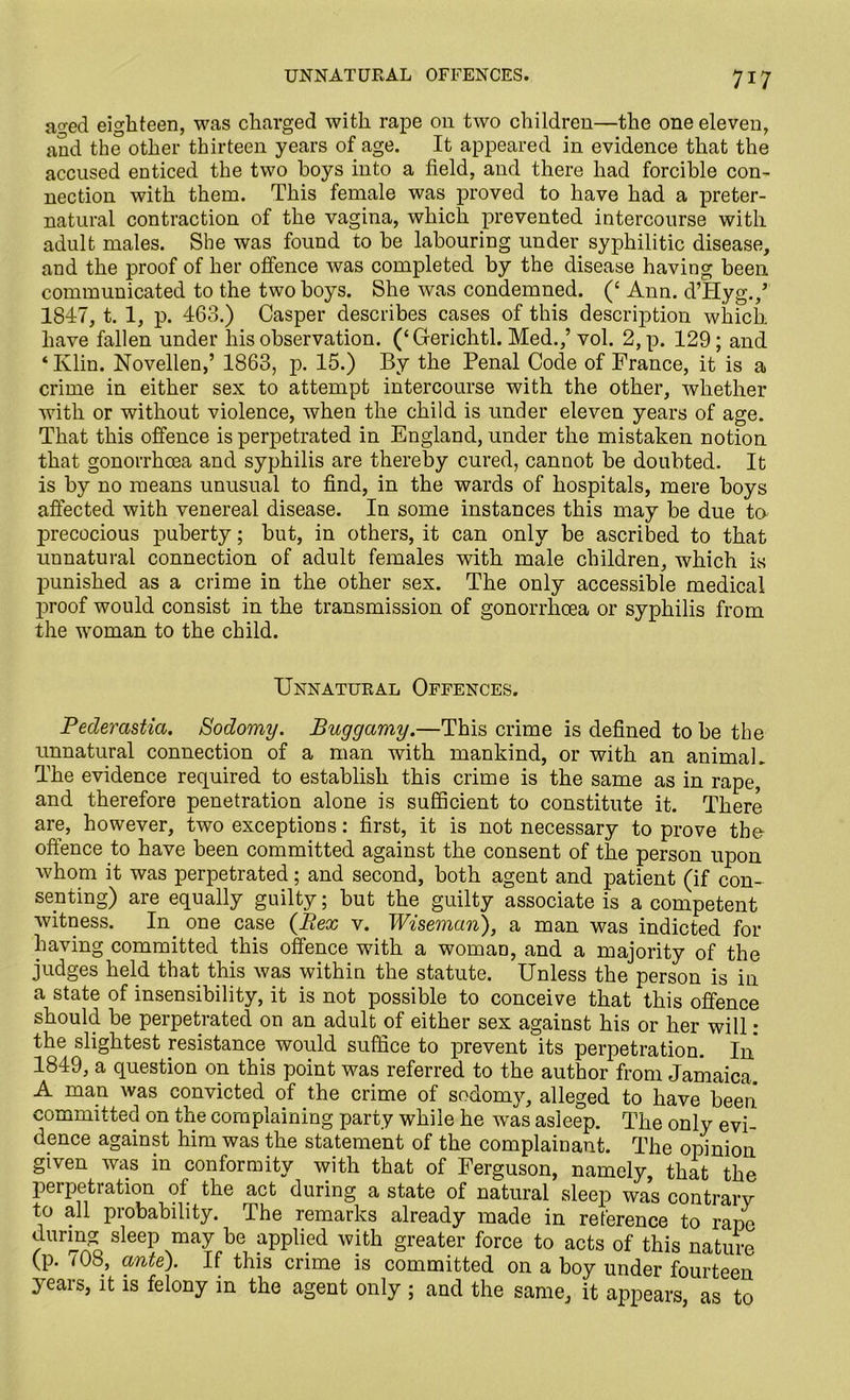 aged eighteen, was charged with rape on two children—the one eleven, and the other thirteen years of age. It appeared in evidence that the accused enticed the two hoys into a field, and there had forcible con- nection with them. This female was proved to have had a preter- natural contraction of the vagina, which prevented intercourse with adult males. She was found to be labouring under syphilitic disease, and the proof of her offence was completed by the disease having been communicated to the two boys. She was condemned. (‘ Ann. dTIyg./ 1847, t. 1, p. 463.) Casper describes cases of this description which have fallen under his observation. (‘Gerichtl. Med.,’ vol. 2,p. 129; and ‘Ivlin. Novellen,’ 1863, p. 15.) By the Penal Code of France, it is a crime in either sex to attempt intercourse with the other, whether with or without violence, when the child is under eleven years of age. That this offence is perpetrated in England, under the mistaken notion that gonorrhoea and syphilis are thereby cured, cannot be doubted. It is by no means unusual to find, in the wards of hospitals, mere boys affected with venereal disease. In some instances this may be due to precocious puberty; but, in others, it can only be ascribed to that unnatural connection of adult females with male children, which is punished as a crime in the other sex. The only accessible medical proof would consist in the transmission of gonorrhoea or syphilis from the woman to the child. Unnatural Offences. Pederastia. Sodomy. Buggamy.—This crime is defined to be the unnatural connection of a man with mankind, or with an animal. The evidence required to establish this crime is the same as in rape, and therefore penetration alone is sufficient to constitute it. There are, however, two exceptions: first, it is not necessary to prove the offence to have been committed against the consent of the person upon whom it was perpetrated; and second, both agent and patient (if con- senting) are equally guilty; but the guilty associate is a competent witness. In one case {Bex v. Wiseman), a man was indicted for having committed this offence with a woman, and a majority of the judges held that this was within the statute. Unless the person is in a state of insensibility, it is not possible to conceive that this offence should be perpetrated on an adult of either sex against his or her will: the slightest resistance would suffice to prevent its perpetration. In 1849, a question on this point was referred to the author from Jamaica. A man was convicted of the crime of sodomy, alleged to have been committed on the complaining party while he was asleep. The only evi- dence against him was the statement of the complainant. The opinion given was in conformity with that of Ferguson, namely, that the perpetration of the act during a state of natural sleep was contrary to all probability. The remarks already made in reference to rape chiring sleep may be applied with greater force to acts of this nature (p. <08, ante). If this crime is committed on a boy under fourteen years, it is felony in the agent only ; and the same, it appears as to