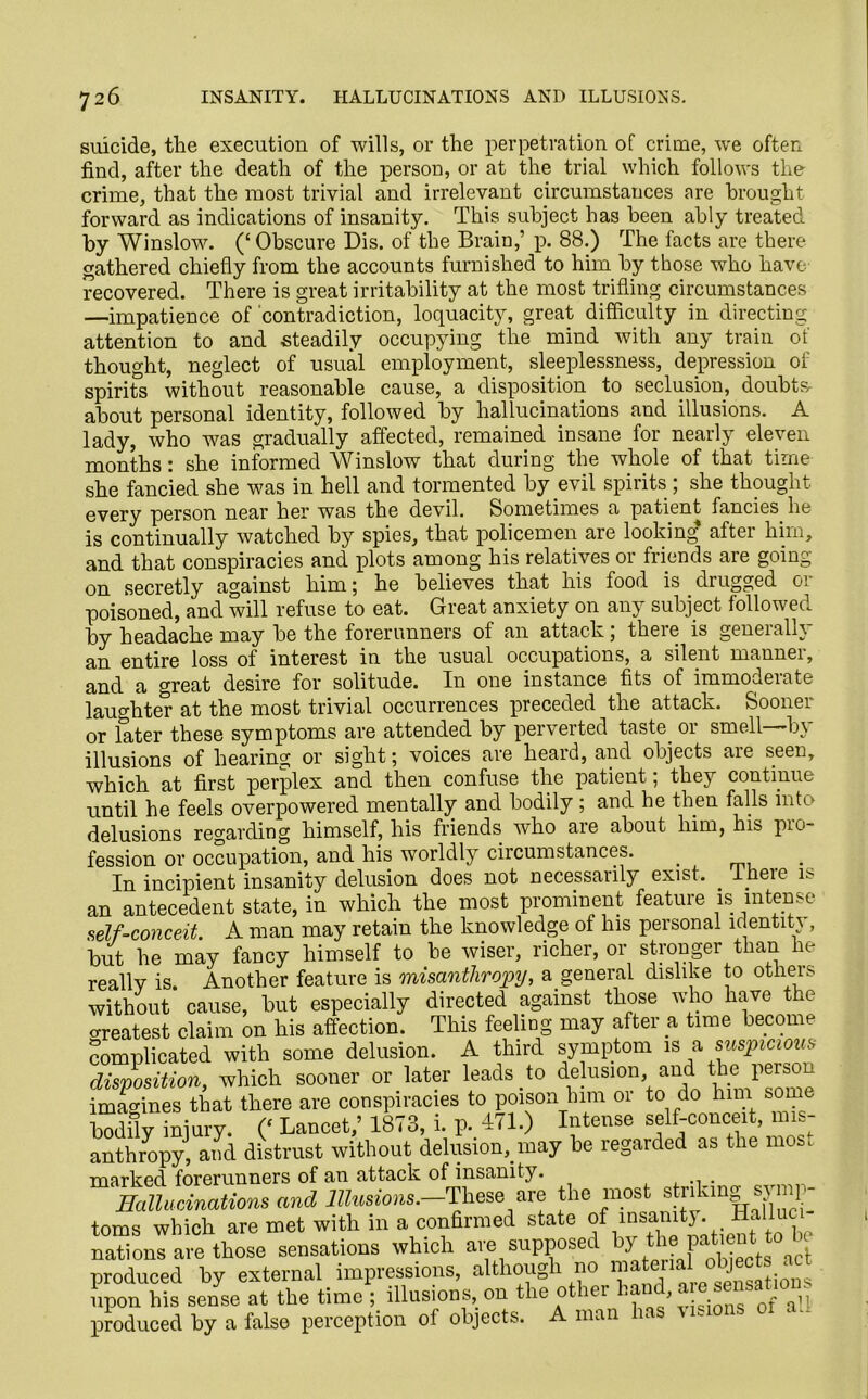 suicide, tlie execution of wills, or the perpetration of crime, we often find, after the death of the person, or at the trial which follows the crime, that the most trivial and irrelevant circumstances are brought forward as indications of insanity. This subject has been ably treated by Winslow. (‘ Obscure Dis. of the Brain,’ p. 88.) The facts are there gathered chiefly from the accounts furnished to him by those who have recovered. There is great irritability at the most trifling circumstances —impatience of contradiction, loquacity, great difficulty in directing attention to and steadily occupying the mind with any train of thought, neglect of usual employment, sleeplessness, depression of spirits without reasonable cause, a disposition to seclusion, doubts, about personal identity, followed by hallucinations and illusions. A lady, who was gradually affected, remained insane for nearly eleven months * she informed AVinslow that during the whole of that time she fancied she was in hell and tormented by evil spirits ; she thought every person near her was the devil. Sometimes a patient fancies he is continually watched by spies, that policemen are looking* after him, and that conspiracies and plots among his relatives or friends are going- on secretly against him; he believes that his food is . drugged or poisoned, and will refuse to eat. Great anxiety on any subject followed by headache may be the forerunners of an attack; there is generally an entire loss of interest in the usual occupations, a silent manner, and a great desire for solitude. In one instance fits of immoderate laughter at the most trivial occurrences preceded the attack. Sooner or later these symptoms are attended by perverted taste, or smell—by illusions of hearing or sight; voices are heard, and objects are seen, which at first perplex and then confuse the patient; they continue until he feels overpowered mentally and bodily ; and he then falls into delusions regarding himself, his friends who are about him, his pro- fession or occupation, and his worldly circumstances. . In incipient insanity delusion does not necessaiil3r exist. Iheic n an antecedent state, in which the most prominent feature is intense self-conceit. A man may retain the knowledge of his personal identity , but he may fancy himself to be wiser, richer, or stronger than he reallv is. Another feature is misanthropy, a general dislike to otheis without cause, but especially directed against those who have the Greatest claim on his affection. This feeling may after a time become complicated with some delusion. A third symptom 1S a suspicious disposition, which sooner or later leads , to delusion, and the perso ' imagines that there are conspiracies to poison him or to do him some bodfly injury. (‘ Lancet,’ 1873, i. p. 471.) Intense self-conceit, mis- anthropy, and distrust without delusion, may be regarded as the most marked forerunners of an attack of insanity. ... . Hallucinations and Illusions.—'These are the most striltmg symp- toms which are met with in a conBrmed state of insanity. Halluo nations are those sensations which are supposed by the' produced by external impressions, although no tions upon his sense at the time ; illusions, on the ot ier * , ^ aq. produced by a false perception of objects. A man In