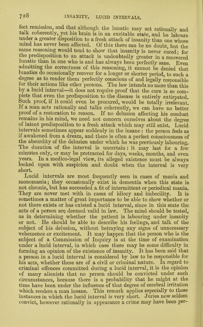 feet remission, and that although the lunatic may act rationally and talk coherently, yet his brain is in an excitable state, and lie labours under a greater disposition to a fresh attack of insanity than one whose mind has never been affected. Of this there can be no doubt, but the same reasoning would tend to show that insanity is never cured; for the predisposition to an attack is undoubtedly greater in a recovered lunatic than in one who is and has always been perfectly sane. Even admitting the correctness of this reasoning, it cannot be denied that lunatics do occasionally recover for a longer or shorter period, to such a degree as to render them perfectly conscious of and legally responsible for their actions like other persons. The law intends no more than this by a lucid interval—it does not require proof that the cure is so com- plete that even the predisposition to the disease is entirely extirpated. Such proof, if it could even be procured, would be totally irrelevant. If a man acts rationally and talks coherently, we can have no better proof of a restoration to reason. If no delusion affecting his conduct remains in his mind, we need not concern ourselves about the degree of latent predisposition to a fresh attack which may still exist. Lucid intervals sometimes appear suddenly in the insane : the person feels as if awakened from a dream, and there is often a perfect consciousness of the absurdity of the delusion under which he was previously labouring. The duration of the interval is uncertain : it may last for a few minutes only, or may be protracted for days, weeks, months, and even years. In a medico-legal view, its alleged existence must be always looked upon with suspicion and doubt when the interval is very short. Lucid intervals are most frequently seen in cases of mania and monomania; they occasionally exist in dementia when this state is not chronic, but has succeeded a fit of intermittent or periodical mania. They are never met with in cases of idiocy and imbecility. It is sometimes a matter of great importance to be able to show whether or not there exists or has existed a lucid interval, since in this state the acts of a person arc deemed valid in law. The mind should be tested, as in determining whether the patient is labouring under insanity or not. He should be able to describe his feelings, and talk of the subject of his delusion, without betraying any signs of unnecessary vehemence or excitement. It may happen that the person who is the subject of a Commission of Inquiry is at the time of examination under a lucid interval, in which case there may be some difficulty in forming an opinion of the existence of insanity. It has been said that a person in a lucid interval is considered by law to be responsible for his acts, whether these are of a civil or criminal nature. In regard to criminal offences committed during a lucid interval, it is the opinion of many alienists that no person should be convicted under such circumstances, because there is a probability that he might at the time have been under the influence of that degree of cerebral irritation which renders a man insane. This remark applies especially to those instances in which the lucid interval is very short. Juries now* seldom convict, however rationally in appearance a crime may have been per-