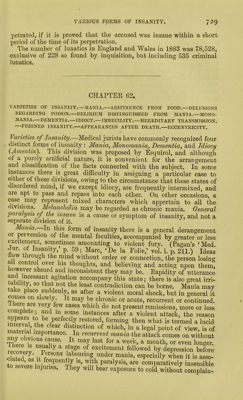 petrated, if it is proved that the accused was insane within a short period of the time of its perpetration. The number of lunatics in England and Wales in 1883 was 78,528, ■exclusive of 22S so found by inquisition, but including 535 criminal lunatics. CHAPTER 62. VARIETIES OE INSANITY.—MANIA.—ABSTINENCE EROM POOD.—DELUSIONS REGARDING POISON.—DELIRIUM DISTINGUISHED FROM MANIA.—MONO- MANIA.—DEMENTIA.—IDIOCY.—IMBECILITY.—HEREDITARY TRANSMISSION. —FEIGNED INSANITY.—APPEARANCES AFTER DEATH.—ECCENTRICITY. Varieties of Insanity.—Medical jurists have commonly recognized four distinct forms of insanity : Mania, Monomania, Dementia, and Idiocy {Amentia). This division was proposed by Esquirol, and although of a purely artificial nature, it is convenient for the arrangement and classification of the facts connected with the subject. In some instances there is great difficulty in assigning a particular case to eithei of these divisions, owing to the circumstance that these states of disoidered mind, if we except idiocy, arc frequently intermixed, and aie apt to pass and repass into each other. On other occasions, a case may represent mixed characters which appertain to all the divisions. Melancholia may be regarded as chronic mania. General paralysis of the insane is a cause or symptom of insanity, and not a separate division of it. Mania.—-In this form of insanity there is a general derangement or perversion of the mental faculties, accompanied by greater or less excitement, sometimes amounting to violent fury. (Pagan’s ‘Med. Jur. of Insanity,’ p. 59; Marc, ‘De la Folie,’ vol. i. p. 211.) Ideas ow through the mind without order or connection, the person losing a 1 control over his thoughts, and believing and acting upon them, however absurd and inconsistent they may be. Rapidity of utterance and incessant agitation accompany this state; there is also great irri- tability, so that not the least contradiction can be borne. Mania may ake place suddenly, as after a violent moral shock, but in general it comes on slowly. It may be chronic or acute, recurrent or continued, mere are very few cases which do not present remissions, more or less complete ; and m some instances after a violent attack, the reason appears to be perfectly restored, forming then what is termed a lucid teival, the clear distinction of which, in a legal point of view, is of naterial importance. In recurrent mania the attack comes on without any obvious cause. It may last for a week, a month, or even longer recoverv 7 a °-f excitfment followed by depression before ehted £ uPfVpn°nS under mania, especially when it is asso- ciated, as it frequently is, with paralysis, are comparatively insensible to severe injuries. They will bear exposure to cold without com“