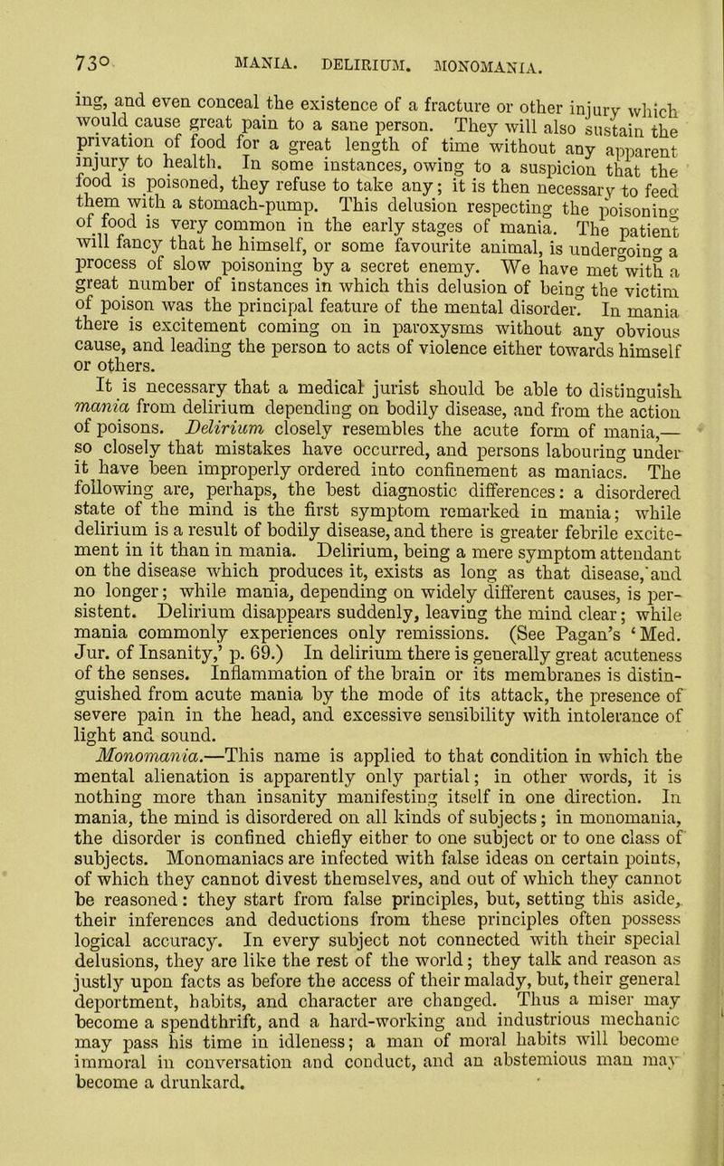 ing, and. even conceal the existence of a fracture or other injury which would cause great pain to a sane person. They will also sustain the privation of food for a great length of time without any apparent injury to health. In some instances, owing to a suspicion that the food is poisoned, they refuse to take any; it is then necessary to feed them with a stomach-pump. This delusion respecting the poisonino of food is very common in the early stages of mania. The patient will fancy that he himself, or some favourite animal, is undergoing a process of slow poisoning by a secret enemy. We have met&with a great number of instances in which this delusion of being the victim of poison was the principal feature of the mental disorder? In mania there is excitement coming on in paroxysms without any obvious cause, and leading the person to acts of violence either towards himself or others. It is necessary that a medical jurist should be able to distinguish mania from delirium depending on bodily disease, and from the action of poisons. Delirium closely resembles the acute form of mania, so closely that mistakes have occurred, and persons labouring under it have been improperly ordered into confinement as maniacs. The following are, perhaps, the best diagnostic differences: a disordered state of the mind is the first symptom remarked in mania; while delirium is a result of bodily disease, and there is greater febrile excite- ment in it than in mania. Delirium, being a mere symptom attendant on the disease which produces it, exists as long as that disease,’and no longer; while mania, depending on widely different causes, is per- sistent. Delirium disappears suddenly, leaving the mind clear; while mania commonly experiences only remissions. (See Pagan’s ‘Med. Jur. of Insanity,’ p. 69.) In delirium there is generally great acuteness of the senses. Inflammation of the brain or its membranes is distin- guished from acute mania by the mode of its attack, the presence of severe pain in the head, and excessive sensibility with intolerance of light and sound. Monomania.—This name is applied to that condition in which the mental alienation is apparently only partial; in other words, it is nothing more than insanity manifesting itself in one direction. In mania, the mind is disordered on all kinds of subjects; in monomania, the disorder is confined chiefly either to one subject or to one class of subjects. Monomaniacs are infected with false ideas on certain points, of which they cannot divest themselves, and out of which they cannot be reasoned: they start from false principles, but, setting this aside, their inferences and deductions from these principles often jxtssess logical accuracy. In every subject not connected with their special delusions, they are like the rest of the world; they talk and reason as justly upon facts as before the access of their malady, but, their general deportment, habits, and character are changed. Thus a miser may become a spendthrift, and a hard-working and industrious mechanic may pass his time in idleness; a man of moral habits will become immoral in conversation and conduct, and an abstemious man may become a drunkard.