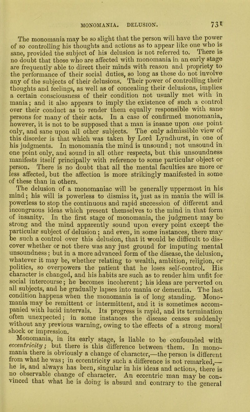 MONOMANIA. DELUSION. 73* The monomania may be so slight that the person will have the power of so controlling his thoughts and actions as to appear like one who is sane, provided the subject of his delusion is not referred to. There is no doubt that those who are affected with monomania in an early stage are frequently able to direct their minds with reason and propriety to the performance of their social duties, so long as these do not involve any of the subjects of their delusions. Their power of controlling their thoughts and feelings, as well as of concealing their delusions, implies a certain consciousness of their condition not usually met with in mania; and it also appears to imply the existence of such a control over their conduct as to render them equally responsible with sane persons for man}7- of their acts. In a case of confirmed monomania, however, it is not to be supposed that a man is insane upon one point only, and sane upon all other subjects. The only admissible view of this disorder is that which was taken by Lord Lyndhurst, in one of his judgments. In monomania the mind is unsound; not unsound in one point only, and sound in all other respects, but this unsoundness manifests itself principally with reference to some particular object or person. There is no doubt that all the mental faculties are more or less affected, but the affection is more strikingly manifested in some of these than in others. The delusion of a monomaniac will be generally uppermost in his mind; his will is powerless to dismiss it, just as in mania the will is powerless to stop the continuous and rapid succession of different and incongruous ideas which present themselves to the mind in that form of insanity. In the first stage of monomania, the judgment may be strong and the mind apparently sound upon every point except the particular subject of delusion; and even, in some instances, there maj7- be such a control over this delusion, that it would be difficult to dis- cover whether or not there was any just ground for imputing mental unsoundness; but in a more advanced form of the disease, the delusion, whatever it may be, whether relating to wealth, ambition, religion, or politics, so overpowers the patient that he loses self-control. His character is changed, and his habits are such as to render him unfit for social intercourse; he becomes incoherent; his ideas are perverted on all subjects, and he gradually lapses into mania or dementia. The last condition happens when the monomania is of long standing. Mono- mania may be remittent or intermittent, and it is sometimes accom- panied with lucid intervals. Its progress is rapid, and its termination often unexpected; in some instances the disease ceases suddenly without any previous warning, owing to the effects of a strong moral shock or impression. Monomania, in its early stage, is liable to be confounded with eccentricity; but there is this difference between them. In mono- mania there is obviously a change of character,—the person is different from what he was; in eccentricity such a difference is not remarked,—- he is, and always has been, singular in his ideas and actions, there is no observable change of character. An eccentric man may be con- vinced that what he is doing is absurd and contrary to the general