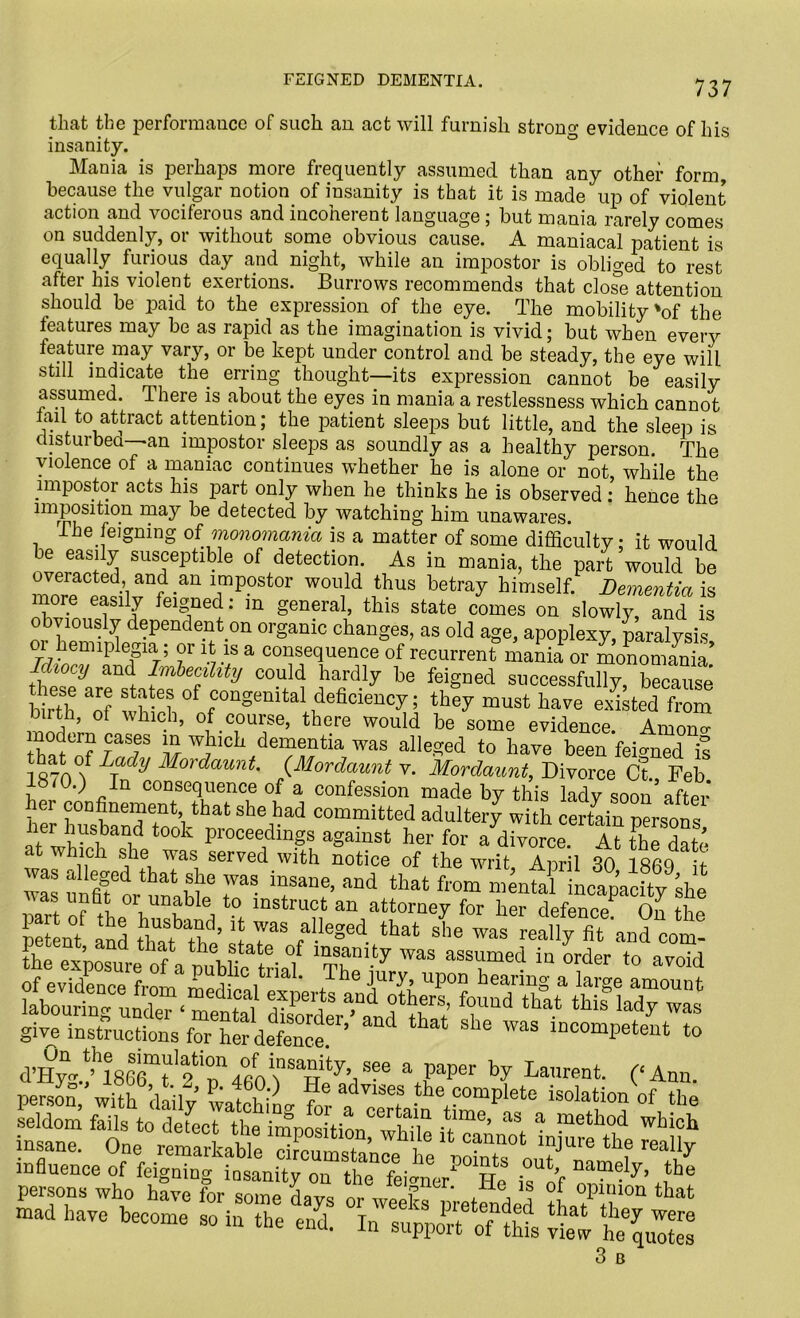 that the performance of such an act will furnish strong evidence of his insanity. Mania is perhaps more frequently assumed than any other form, because the vulgar notion of insanity is that it is made up of violent action and vociferous and incoherent language ; but mania rarely comes on suddenly, or without some obvious cause. A maniacal patient is equally furious day and night, while an impostor is obliged to rest after his violent exertions. Burrows recommends that close attention should be paid to the expression of the eye. The mobility'of the features may be as rapid as the imagination is vivid; but when every feature may vary, or be kept under control and be steady, the eye will still indicate the erring thought—its expression cannot be easily assumed. There is about the eyes in mania a restlessness which cannot lail to attract attention; the patient sleeps but little, and the sleep is disturbed—an impostor sleeps as soundly as a healthy person. The violence of a maniac continues whether he is alone or not, while the impostor acts his part only when he thinks he is observed : hence the imposition may be detected by watching him unawares. The feigning of monomania is a matter of some difficulty; it would be easily susceptible of detection. As in mania, the part would be Zpa?Vnfd'an impostor would thus betray himself. Dementia is more easily feigned: m general, this state comes on slowly and is obviously dependent on organic changes, as old age, apoplexy paralysis oi 1 emiplegia; or it is a consequence of recurrent mania or monomania* Idiocy and Imbecility could hardly be feigned successfully, because birTh ^t-6] °f con§emtal deficiency; they must have existed from t ’ ot which, of course, there would be some evidence. Amono- !yCr! raSf \nr wJllch dementia was alleged to have been feigned i! 187of LJdy Mordaunt' °rdaunt v. Mordaunt, Divorce Ct., Feb 8 <0.) In consequence of a confession made by this lady soon after her confinement that she had committed adultery with certain persons t00k Proceedings against her for affivorceA?R at which she was served with notice of the writ April 30 180Q 4 ™ ^forttbP r 7“* that fro- -ntrLapadty ke vas untit or unable to instruct an attorney for her defence1 On tbn 12: Pad ttafthl’ jJ r faUeSed that sL -X frT and cot ‘ state of insanity was assumed in order to avoid of evidence from merT*0 ,tna ' 1 ie Jur-V> upon hearing a large amount laboring0undei^‘ nmntal *Td ** ^ ™ give instructions defence ’ ‘ ™S mCOmPetect *> person swlfo ^havPfor1 some* d av ““ “of opS thP Ld sra e/d! s® 3 B