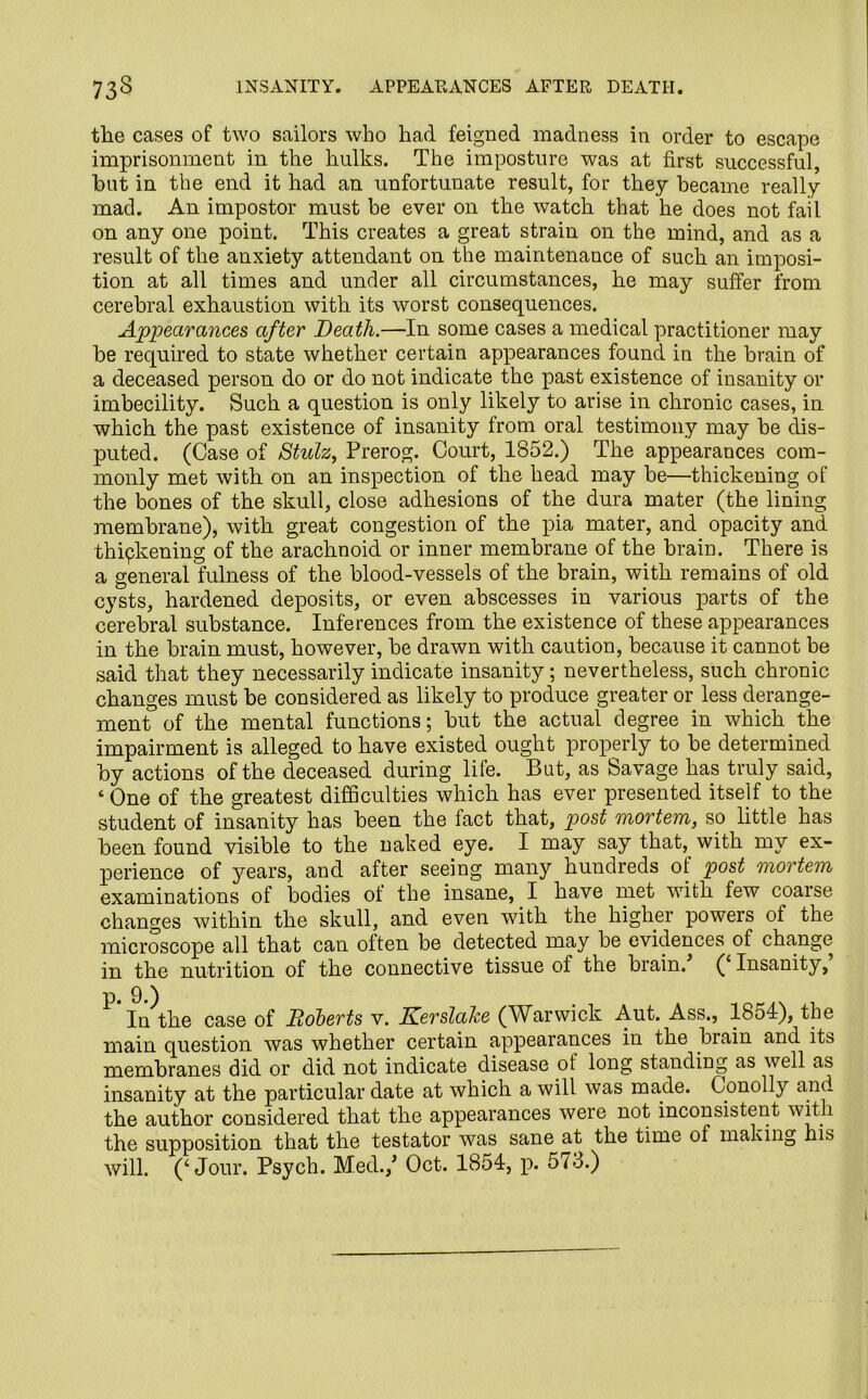 the cases of two sailors who had feigned madness in order to escape imprisonment in the hulks. The imposture was at first successful, hut in the end it had an unfortunate result, for they became really mad. An impostor must be ever on the watch that he does not fail on any one point. This creates a great strain on the mind, and as a result of the anxiety attendant on the maintenance of such an imposi- tion at all times and under all circumstances, he may suffer from cerebral exhaustion with its worst consequences. Appearances after Death.—In some cases a medical practitioner may be required to state whether certain appearances found in the brain of a deceased person do or do not indicate the past existence of insanity or imbecility. Such a question is only likely to arise in chronic cases, in which the past existence of insanity from oral testimony may be dis- puted. (Case of Stulz, Prerog. Court, 1852.) The appearances com- monly met with on an inspection of the head may be—thickening of the bones of the skull, close adhesions of the dura mater (the lining membrane), with great congestion of the pia mater, and opacity and thipkening of the arachnoid or inner membrane of the brain. There is a general fulness of the blood-vessels of the brain, with remains of old cysts, hardened deposits, or even abscesses in various parts of the cerebral substance. Inferences from the existence of these appearances in the brain must, however, be drawn with caution, because it cannot be said that they necessarily indicate insanity; nevertheless, such chronic changes must be considered as likely to produce greater or less derange- ment of the mental functions; but the actual degree in which the impairment is alleged to have existed ought properly to be determined by actions of the deceased during life. But, as Savage has truly said, ‘ One of the greatest difficulties which has ever presented itself to the student of insanity has been the fact that, post mortem, so little has been found visible to the naked eye. I may say that, with my ex- perience of years, and after seeing many hundreds of post mortem examinations of bodies of the insane, I have met with few coarse changes within the skull, and even with the higher powers ot the microscope all that can often be detected may be evidences of change in the nutrition of the connective tissue of the brain. (‘Insanity, }?* ^*) In the case of Roberts v. Kerslake (Warwick Aut. Ass., 1854), the main question was whether certain appearances in the brain and its membranes did or did not indicate disease ot long standing as well as insanity at the particular date at which a will was made. Conolly and the author considered that the appearances were not inconsistent with the supposition that the testator was sane at the time of making his will. (‘Jour. Psych. Med./ Oct. 1854, p. 573.)