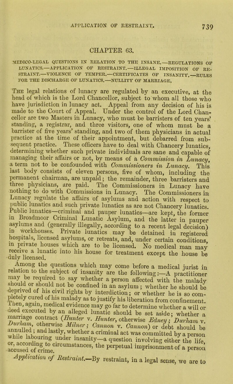 CHAPTER 63. MEDICO-LEGAL QUESTIONS IN RELATION TO THE INSANE.—REGULATIONS OP LUNATICS.—APPLICATION OF RESTRAINT.—ILLEGAL IMPOSITION OP RE- STRAINT.—VIOLENCE OF TEMPER.—CERTIFICATES OF INSANITY. RULES FOR THE DISCHARGE OF LUNATICS.—NULLITY OF MARRIAGE. The legal relations of lunacy are regulated by an executive, at the head of which is the Lord Chancellor, subject to whom all those who have jurisdiction in lunacy act. Appeal from any decision of his is made to the Court of Appeal. Under the control of the Lord Chan- cellor are two Masters in Lunacy, who must be barristers of ten years’ standing, a registrar, and three visitors, one of whom must be a barrister of five years’ standing, and two of them physicians in actual practice at the time of their appointment, but debarred from sub- sequent practice. These officers have to deal with Chancery lunatics, determining whether such private individuals are sane and capable of managing their affairs or not, by means of a Commission in Lunacy, a term not to be confounded with Commissioners in Lunacy. This last body consists of eleven persons, five of whom, including the permanent chairman, are unpaid ; the remainder, three barristers and three physicians, are paid. The Commissioners in Lunacy have nothing to do with Commissions in Lunacy. The Commissioners in Lunacy regulate the affairs of asylums and action with respect to I aiblic lunatics and such private lunatics as are not Chancery lunatics. Public lunatics—criminal and pauper lunatics—are kept, the former in Broadmoor Criminal Lunatic Asylum, and the latter in pauper asylums and (generally illegally, according to a recent legal decision) id workhouses. Private lunatics may be detained in registered hospitals, licensed asylums, or retreats, and, under certain conditions m pnvate houses which are to be licensed. No medical man may receive a lunatic into his house for treatment except the house be duly licensed. Among the questions which may come before a medical jurist in relation to the subject of insanity are the following:—A practitioner nuaJi l36 re3mrne1d t0 ,sa^ whether a person affected with the malady should or should not be confined in an asylum ; whether he should be deprived of his civil rights by interdiction; or whether he is so com- pletely cured of his malady as to justify his liberation from confinement, liien, again, medical evidence may go far to determine whether a will or deed executed by an alleged lunatic should be set aside; whether a marriage contract (-Hunter v. Hunter, otherwise Edney; Durham v Durham otherwise Milner; Cannon v. Cannon) or debt should be annulied ; and lastly whether a criminal act was committed by a person t1?8 UDder i^amty-a question involving either tlfe U?e accusedfofIcrime?lrCUmStanCeS’ perpetual imprisonment of a person Application of Restraint,—By restraint, in a legal sense, we are to