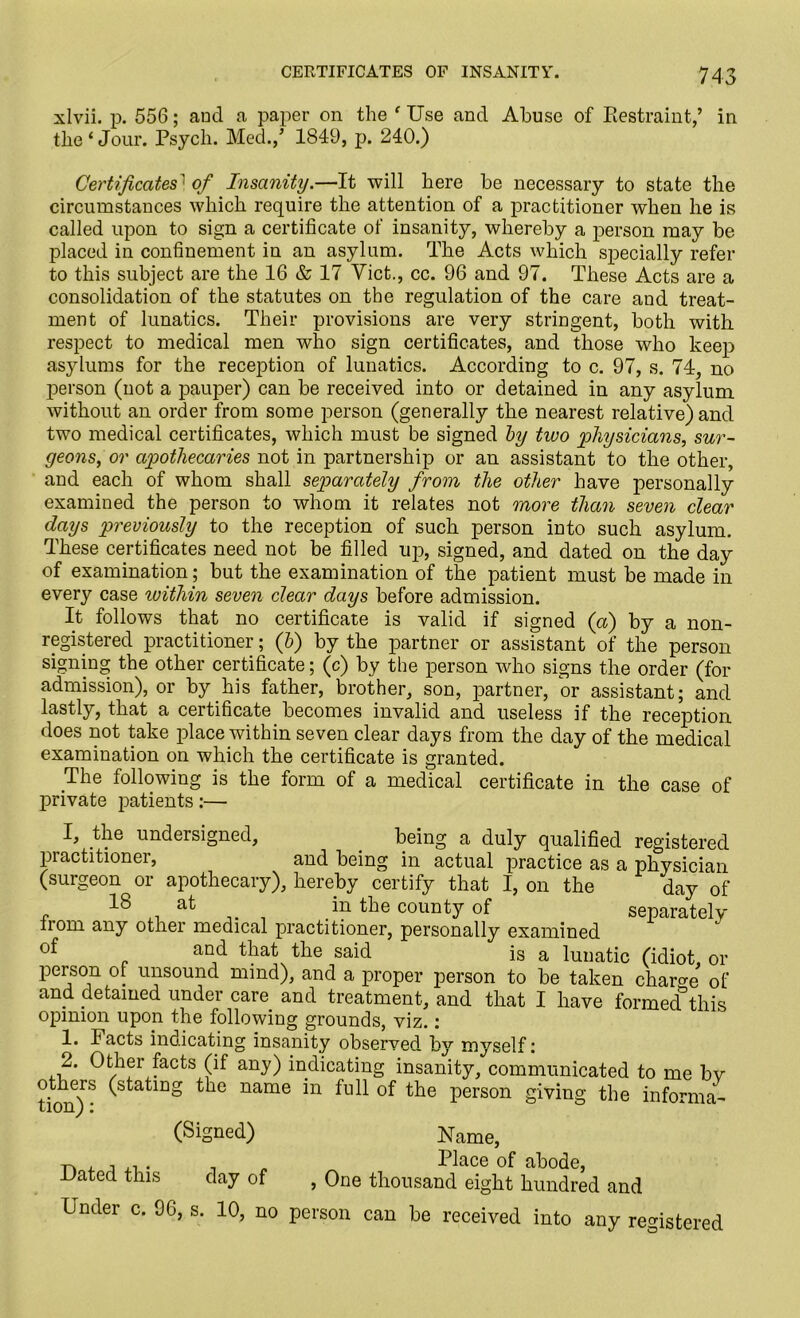 xlvii. p. 556; aucl a paper on the f Use and Abuse of Restraint,’ in the‘Jour. Psych. Med.,’ 1849, p. 240.) Certificates' of Insanity.—It will here be necessary to state the circumstances which require the attention of a practitioner when he is called upon to sign a certificate of insanity, whereby a person may be placed in confinement in an asylum. The Acts which specially refer to this subject are the 16 & 17 Viet., cc. 96 and 97. These Acts are a consolidation of the statutes on the regulation of the care and treat- ment of lunatics. Their provisions are very stringent, both with respect to medical men who sign certificates, and those who keep asylums for the reception of lunatics. According to c. 97, s. 74, no person (not a pauper) can be received into or detained in any asylum without an order from some person (generally the nearest relative) and two medical certificates, which must be signed by two physicians, sur- geons, or apothecaries not in partnership or an assistant to the other, and each of whom shall separately from the other have personally examined the person to whom it relates not more than seven clear days previously to the reception of such person into such asylum. These certificates need not be filled up, signed, and dated on the day of examination ; but the examination of the patient must be made in every case within seven clear days before admission. It follows that no certificate is valid if signed (a) by a non- registered practitioner; (6) by the partner or assistant of the person signing the other certificate; (c) by the person who signs the order (for admission), or by his father, brother, son, partner, or assistant; and lastly, that a certificate becomes invalid and useless if the reception does not take place within seven clear days from the day of the medical examination on which the certificate is granted. The following is the form of a medical certificate in the case of private patients:— I, the undersigned, being a duly qualified registered practitioner, and being in actual practice as a physician (surgeon or apothecary), hereby certify that I, on the day of IS at in the county of separately Irom any other medical practitioner, personally examined of . an,d t]?at the said is a lunatic (idiot, or person of unsound mind), and a proper person to be taken charge of and detained under care and treatment, and that I have formed°this opinion upon the following grounds, viz.: 1. Facts indicating insanity observed by myself: 2. Other facts (if any) indicating insanity, communicated to me bv others (stating the name in full of the person giving the informa- non j 1 (Signed) Name, Dated this day of , One thousand eight hundred and Under c. 96, s. 10, no person can be received into any registered