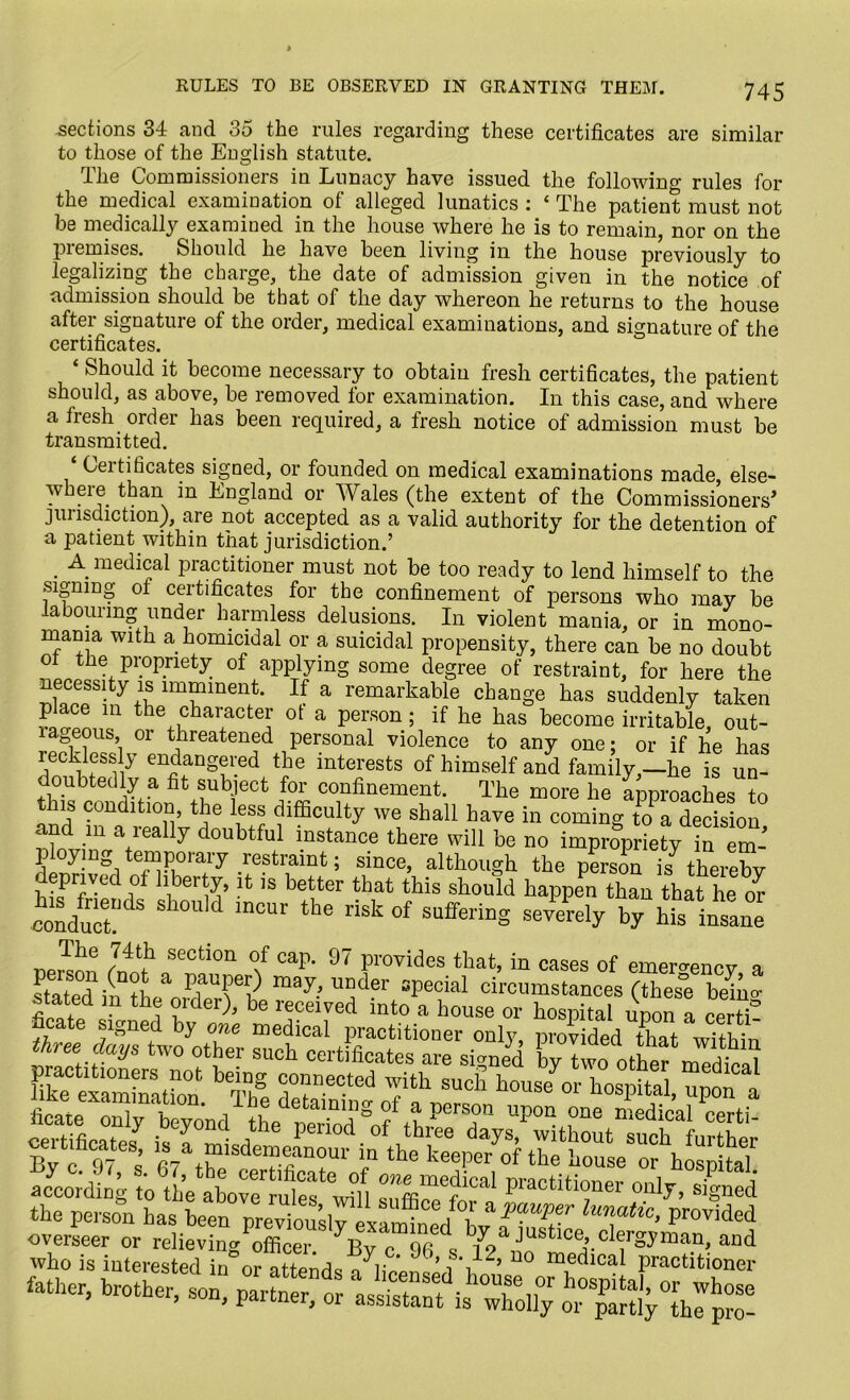 RULES TO BE OBSERVED IN GRANTING THEM. .sections 34 and 35 the rules regarding these certificates are similar to those of the English statute. The Commissioners in Lunacy have issued the following rules for the medical examination of alleged lunatics : ‘ The patient must not he medically examined in the house where he is to remain, nor on the piemises. Should he have been living in the house previously to legalizing the charge, the date of admission given in the notice of admission should be that of the day whereon he returns to the house after signature of the order, medical examinations, and signature of the certificates. ‘ Should it become necessary to obtain fresh certificates, the patient should, as above, be removed for examination. In this case, and where a fresh order has been required, a fresh notice of admission must be transmitted. ‘ Certificates signed, or founded on medical examinations made, else- where than in England or Wales (the extent of the Commissioners’ jurisdiction), are not accepted as a valid authority for the detention of a patient within that jurisdiction.’ . A. medical practitioner must not be too ready to lend himself to the signing ol certificates for the confinement of persons who may be labouring under harmless delusions. In violent mania, or in mono- mania with a homicidal or a suicidal propensity, there can be no doubt ot the propriety of applying some degree of restraint, for here the necessity is imminent. If a remarkable change has suddenly taken place in the character ot a person ; if he has become irritable, out- la eous, or threatened personal violence to any one; or if he has recklessly endangered the interests of himself and family,—he is un- doubtedly a fit subject for confinement. The more he approaches to this condition, the less difficulty we shall have in coming toa decision and m a really doubtful instance there will be no impropriety in em- ?p/'D^ e™porary restraint; since, although the person is thereby prived of liberty, it is better that this should happen than that he or eon/act ^ ^ risk °f rely by hi.Insane j'he ,74tb section of cap. 97 provides that, in cases of emergency a stated inDth a PfT? may.’ uoder sPecial circumstances (these beta* jtated m the order), be received into a house or hospital upon a certs’ ficate signed by one medical practitioner only, provided that within hcat^onl^be^nd^the^p^erioil^nffib PGrscn upon one medical certi- according totieaWe“^ 3““ °“ly> ^ the person has been previously T*™’ pr°Vided overseer or relieving officer ^v c Sfi l by a justice, ,clergyman, and who is interested in°o? attends alWuL^\]L2’ U° m1edlCal petitioner