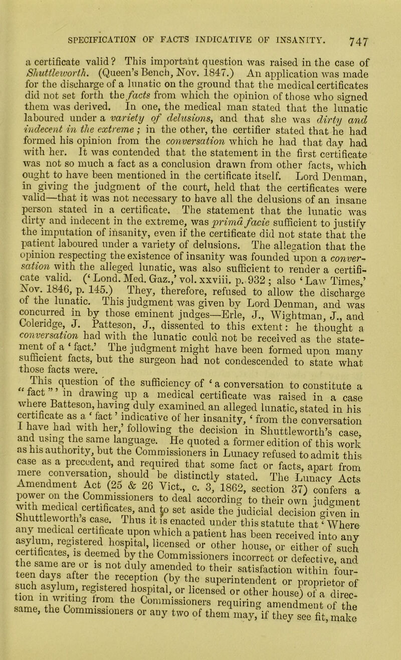 a certificate valid ? This important question was raised in the case of Shuttleworth. (Queen’s Bench, Nov. 1847.) An application was made for the discharge of a lunatic on the ground that the medical certificates did not set forth the facts from which the opinion of those who signed them was derived. In one, the medical man stated that the lunatic laboured under a variety of delusions, and that she was dirty and indecent in the extreme; in the other, the certifier stated that he had formed his opinion from the conversation which he had that day had with her. It was contended that the statement in the first certificate was not so much a fact as a conclusion drawn from other facts, which ought to have been mentioned in the certificate itself. Lord Denman, in giving the judgment of the court, held that the certificates were valid—that it was not necessary to have all the delusions of an insane person stated in a certificate. The statement that the lunatic was dirty and indecent in the extreme, was primd facie sufficient to justify the imputation of insanity, even if the certificate did not state that the patient laboured under a variety of delusions. The allegation that the opinion respecting the existence of insanity was founded upon a conver- sation with the alleged lunatic, was also sufficient to render a certifi- cate valid. (‘ Lond. Med. Graz.,’ vol. xxviii. p. 932 ; also ‘ Law Times,’ Nov. xb46, p. 145.) They, therefore, refused to allow the discharge of the lunatic. This judgment was given by Lord Denman, and was concurred in by those eminent judges—Erie, J., Wightman, J., and Loleiidge, J. Patteson, J., dissented to this extent: he thought a conversation had with the lunatic could not be received as the state- ment.ofa fact. The judgment might have been formed upon many sufficient facts, but the surgeon had not condescended to state what those facts were. „ / l1?, cl.ues*l0n .of the sufficiency of £a conversation to constitute a tact m drawing up a medical certificate was raised in a case where Latteson, having duly examined an alleged lunatic, stated in his certificate as a ‘ fact ’ indicative of her insanity, ‘ from the conversation 1 have had with her, following the decision in Shuttleworth’s case and using the same language. He quoted a former edition of this work as his authority but the Commissioners in Lunacy refused to admit this case as a precedent, and required that some fact or facts, apart from 1?eie conversation, should be distinctly stated. The Lunacy Acts Amendment Act (25 & 26 Viet., c. 3, 1862, section 37) confers a powei on the Commissioners to deal according to their own judgment wi h medmal certfficates and 1,0 set aside the judicial decision gi?en in Shuttlewoi th s case. Thus it is enacted under this statute that ‘ Where any medical certificate upon which a patient has been received into any asylum registered hospital, licensed or other house, or either of such certificates, is deemed by the Commissioners incorrect or defective and the same are or is not duly amended to their satisfaction within four- teen days after the reception (by the superintendent or proprietor of such asylum, registered hospital, or licensed or other house) of a dime tion m wntmg from the Commissioners requiring amendment of the same, the Commissioners or any two of them may, if they see fit, make