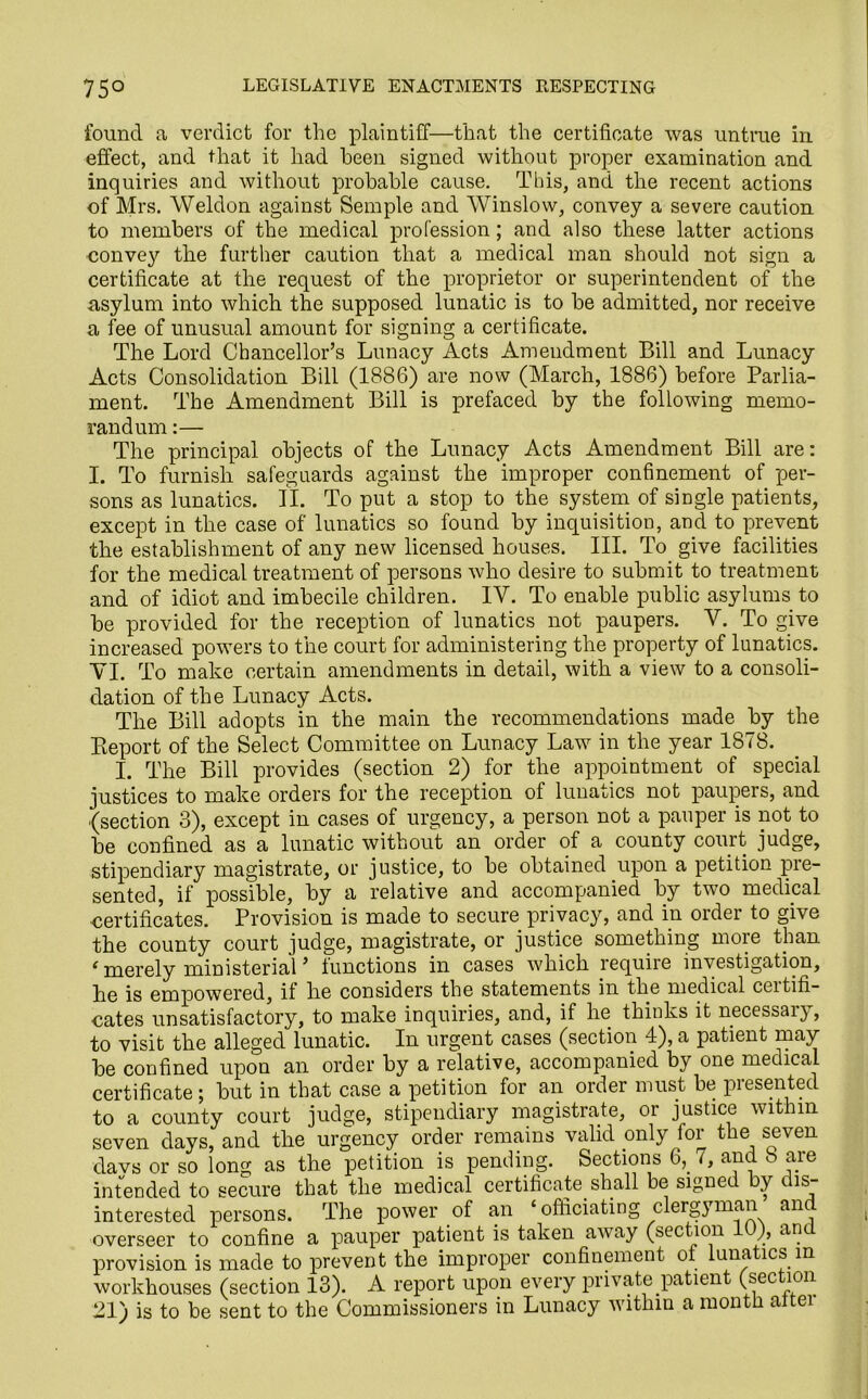 found a verdict for the plaintiff—that the certificate was untrue in effect, and that it had been signed without proper examination and inquiries and without probable cause. This, and the recent actions of Mrs. Weldon against Semple and Winslow, convey a severe caution to members of the medical profession; and also these latter actions conve}r the further caution that a medical man should not sign a certificate at the request of the proprietor or superintendent of the asylum into which the supposed lunatic is to he admitted, nor receive a fee of unusual amount for signing a certificate. The Lord Chancellor’s Lunacy Acts Amendment Bill and Lunacy Acts Consolidation Bill (1886) are now (March, 1886) before Parlia- ment. The Amendment Bill is prefaced by the following memo- randum :— The principal objects of the Lunacy Acts Amendment Bill are: I. To furnish safeguards against the improper confinement of per- sons as lunatics. II. To put a stop to the system of single patients, except in the case of lunatics so found by inquisition, and to prevent the establishment of any new licensed houses. III. To give facilities for the medical treatment of persons who desire to submit to treatment and of idiot and imbecile children. IY. To enable public asylums to be provided for the reception of lunatics not paupers. Y. To give increased powers to the court for administering the property of lunatics. YI. To make certain amendments in detail, with a view to a consoli- dation of the Lunacy Acts. The Bill adopts in the main the recommendations made by the Pteport of the Select Committee on Lunacy Law in the year 1878. I. The Bill provides (section 2) for the appointment of special justices to make orders for the reception of lunatics not paupers, and (section 3), except in cases of urgency, a person not a pauper is not to be confined as a lunatic without an order of a county court judge, stipendiary magistrate, or justice, to be obtained upon a petition pre- sented, if possible, by a relative and accompanied by two medical certificates. Provision is made to secure privacy, and in order to give the county court judge, magistrate, or justice something more than ‘ merely ministerial ’ functions in cases which require investigation, he is empowered, if he considers the statements in the medical certifi- cates unsatisfactory, to make inquiries, and, if he thinks it necessary, to visit the alleged lunatic. In urgent cases (section 4), a patient may be confined upou an order by a relative, accompanied by one medical certificate; but in that case a petition for an order must be presented to a county court judge, stipendiary magistrate, or justice within seven days, and the urgency order remains valid only tor the seven davs or so long as the petition is pending. Sections 6,. (, and aie intended to secure that the medical certificate shall be signed by dis- interested persons. The power of an ‘ officiating clergyman an overseer to confine a pauper patient is taken away (section ), anc provision is made to prevent the improper confinement ot lunatics m workhouses (section 13). A report upon every private patient (sec ion 21) is to be sent to the Commissioners in Lunacy within a month attei