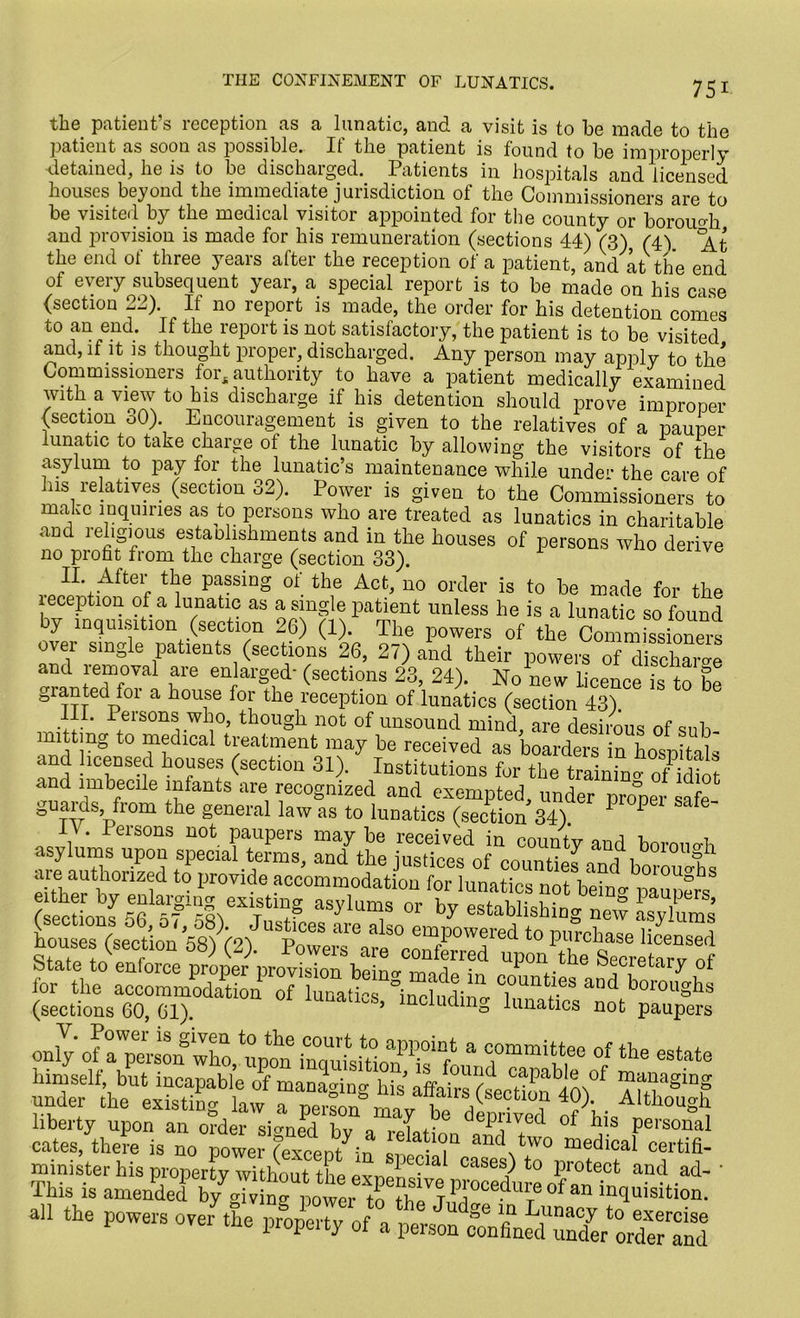 THE CONFINEMENT OF LUNATICS. the patient’s reception as a lunatic, and a visit is to be made to the patient as soon as possible. It' the patient is found to be improperly detained, he is to be discharged. Patients in hospitals and licensed houses beyond the immediate jurisdiction of the Commissioners are to be visited by the medical visitor appointed for the county or borou<di and provision is made for his remuneration (sections 44) (3), (4\ At the end of three years after the reception of a patient, and at the end of every subsequent year, a special report is to be made on his case (section 22). If no report is made, the order for his detention comes to an end. If the report is not satisfactory, the patient is to be visited and, if it is thought proper, discharged. Any person may apply to the Commissioners for, authority to have a patient medically examined with a view to his discharge il his detention should prove improper (section 30) Encouragement is given to the relatives of a pauper lunatic to take charge ol the lunatic by allowing the visitors of the asylum to pay for the lunatic’s maintenance while under the care of his relatives (section 32). Power is given to the Commissioners to make inquiries as to persons who are treated as lunatics in charitable .and religious estaohshments and in the houses of persons who derive no profit from the charge (section 33). II. After the passing of the Act, no order is to he made for the reception of a lunatic as a single patient unless he is a lunatic so found y nquisition (section 26) (1). The powers of the Commissioners over single patients (sections 26, 27) and their powers of discWe and removal are enlarged- (sections 23, 24). No new licence is to be granted for a house for the reception of lunatics (section 43). III. Persons who, though not of unsound mind, are desirous of sub- mittmg to medical treatment may be received as boarders in hospitals and licensed houses (section 31). Institutions for the trainin°- of idiot and imbecile infants are recognized and exempted, under proper safe- guards, from the general law as to lunatics (section 34). P IV. lersons not paupers may be received in countv and hm-mio-L asylums upon special terms, and the justices of counties ond i,„ gs are authorized to provide accommodation for lunatics not bein ~ vllef™ (mcUom56^i£w£lf °r >>y establishing new asylums houses (section 58) (2). (sections 60, 61't ’ c^m® ^imatics not paupers onlyof'1the liberty upon an order signed by a relation 3 ? f a Persoual cates, there is no power fexcent in *w, VtW0 medlcal certifi- minister his property without the pytip °la Case^ to Protect and ad- ’ This is amended all the powers over the property of a person coVfin^S/hteld