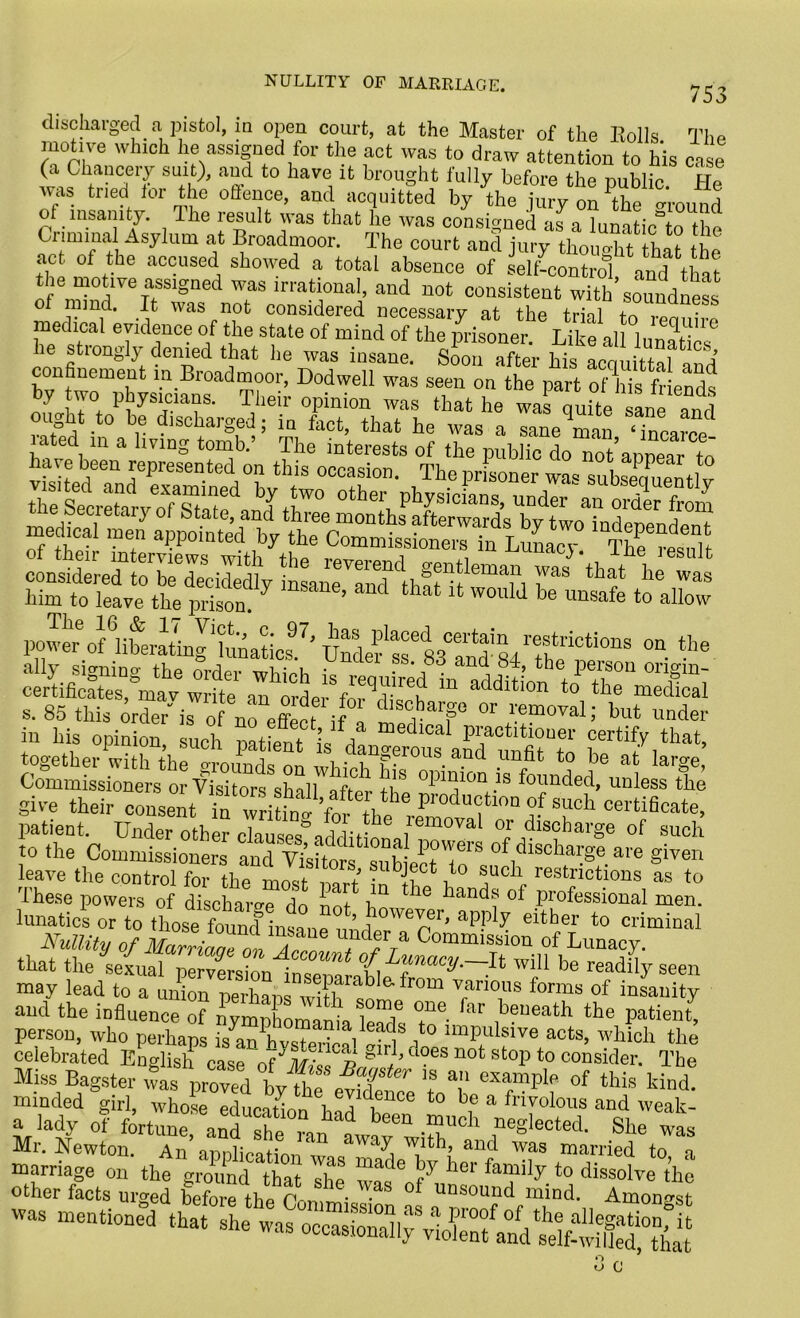 NULLITY OF MARRIAGE. 753 discharged a pistol, in open court, at the Master of the Rolls The motive which he assigned for the act was to draw attention to his case (a Chancery suit), and to have it brought fully before the public He Avas tried tor the offence, and acquitted by the jury on \he around of insanity. The result was that he Avas consigned l„nnHn% 11 Criminal Asylum at Broadmoor. The court t act of the accused showed a total absence of self’control and that the motive assigned was irrational, and not consistent with soundness of mind. It was not considered necessary at the trial to renuive medical evidence of the state of mind of the prisoner. Like all lunatics he stiongly denied that he was insane. Soon after bis acquittal and confinement in Broadmoor, Hod well was seen on the part of his friends by tAvo physicians. Their opinion was that he was quite sane and ought t° be discharged; in fact, that he Avas a sane^an 7nJce h \ 111 a 1Vmg t0n:ib‘ Tlie mterests of the public do not’appear to a e been represented on this occasion. The prisoner wa« subsequent] v him to leave the prison. 7 ’ 1 1ht * WOuld be unsafe to allow povTer6 of^li^ratmg'lunaticf.7. Unto ^83°^-84 The °D S. 85 this order' is o no effect if I but under in his opinion, such patientis dlTrous together with the o-rmmd« nn i f. 01 .aucl to he at large, Commissioners or Visitors shall after +/S °131^10n.is founded, unless the give their consent “Ti;n<!’for th^e^‘,nn^ T11 patient. Under other clauses’-iddiHn , va or discharge of such to the Commissioners and Visitors subiecH o'S of1dlscllai;ge.are given leave the control for the most ™»r* .llbJ®ct to such restrictions as to These powers of discharge do not Ln t lG ^and, of professional men. lunatics or to those found insanP^ }0We™> aPP^ either to criminal Nullity of Marriaa^on 7 C°mmission of Lunacy, that theifolmllnse™wU“ be readily seen may lead to a union perhaps ^ParabIe-from various forms of insanity aud the influence of nymphomania Wk 'tT far ,beueath tte Patient, person, who perhaps ls an hwl,?]?, , , 0 ‘“P'dsive acts, which the celebrated English* case ofJ^ gir^ ^?es n°f stoP to consider. The Miss Bagster Ts prove/byTTefXf: ’? T exampI of kind! minded girl, whose education fndll t0 b,e a fn7olous and weak- a lady of fortune, and“antwavwT°h ,neglected- Sbe Mr. Newton. An annliroti™ 1 aWa^ ^ltb’ auc^ was married to a SrKrged P ™V---“mind.^Tonfe