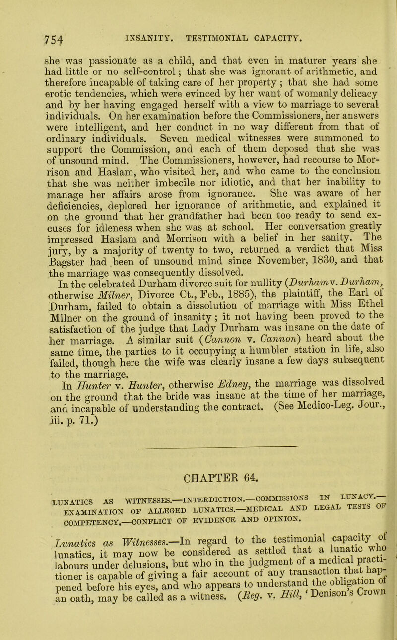 she was passionate as a child, and that even in maturer years she had little or no self-control; that she was ignorant of arithmetic, and therefore incapable of taking care of her property ; that she had some erotic tendencies, which were evinced by her want of womanly delicacy and by her having engaged herself with a view to marriage to several individuals. On her examination before the Commissioners, her answers were intelligent, and her conduct in no way different from that of ordinary individuals. Seven medical witnesses were summoned to support the Commission, and each of them deposed that she was of unsound mind. The Commissioners, however, had recourse to Mor- rison and Haslam, who visited her, and who came to the conclusion that she was neither imbecile nor idiotic, and that her inability to manage her affairs arose from ignorance. She was aware of her deficiencies, deplored her ignorance of arithmetic, and explained it on the ground that her grandfather had been too ready to send ex- cuses for idleness when she was at school. Her conversation greatly impressed Haslam and Morrison with a belief in her sanity, 4 he jury, by a majority of twenty to two, returned a verdict that Miss Bagster had been of unsound mind since November, 1830, and that the marriage was consequently dissolved. In the celebrated Durham divorce suit for nullity (Durhamv. Durham, otherwise Milner, Divorce Ct., Feb., 1885), the plaintiff, the Earl ot Durham, failed to obtain a dissolution of marriage with Miss Ethel Milner on the ground of insanity; it not having been proved to the satisfaction of the judge that Lady Durham was insane on the date of her marriage. A similar suit (Cannon v. Cannon) heard about the same time, the parties to it occupying a humbler station in life, also failed, though here the wife was clearly insane a few days subsequent to the marriage. . , In Hunter v. Hunter, otherwise Edney, the marriage was dissolved on the ground that the bride was insane at the time of liei mariiage, and incapable of understanding the contract. (See Medico-Leg. Joui., ,iii. p. 71.) CHAPTER 64. LUNATICS AS WITNESSES.—INTERDICTION.—COMMISSIONS IN LUNACY. EXAMINATION OF ALLEGED LUNATICS.—MEDICAL AND LEGAL TESTS 01 COMPETENCY,—CONFLICT OF EVIDENCE AND OPINION. Lunatics as Witnesses.-In regard to the testimonial capacity of lunatics, it may now be considered as settled that a lunatic vl labours under delusions, but who in the judgment of a medical practi- tioner is capable of giving a fair account of any trans^tl0°1 ia£ pened before his eyes, and who appears to understand the oblifaLonoI an oath, may be called as a witness. (Ley. v. Hill, Denis &