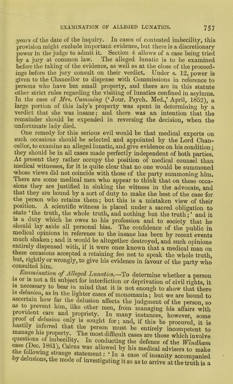 years of the date of the inquiry. In cases of contested imbecility, this provision might exclude important evidence, but there is a discretionary power in the judge to admit it. Section 4 allows of a case being tried by a jury at common law. The alleged lunatic is to be examined before the taking of the evidence, as well as at the close of the proceed- ings before the jury consult on their verdict. Under s. 12, power is given to the Chancellor to dispense with Commissions in reference to persons who have but small property, and there are in this statute other strict rules regarding the visiting of lunatics confined in asylums. In the case of Mrs. Camming (‘ Jour. Psych. Med.,’ April, 1852), a large portion of this lady’s property was spent in determining by a verdict that she was insane; and there was an intention that the remainder should be expended in reversing the decision, when the unfortunate lady died. One remedy for this serious evil would be that medical experts on such occasions should be selected and appointed by the Lord Chan- cellor, to examine an alleged lunatic, and give evidence on his condition; they should be in all cases made perfectly independent of both parties. At present they rather occupy the position of medical counsel than medical witnesses, for it is quite clear that no one would be summoned whose views did not coincide with those of the party summoning him. There are some.medical men who appear to think that on these occa- sions they are justified in sinking the witness in the advocate, and that they are bound by a sort of duty to make the best of the case for the person who retains them; but this is a mistaken view of their position. A scientific witness is placed under a sacred obligation to state the truth, the whole truth, and nothing but the truth;’ and it is a duty which he owes to his profession and to society that he should lay aside all personal bias. The confidence of the public in medical opinions in reference to the insane has been by recent events much shaken; and it would be altogether destroyed, and such opinions entiiely dispensed with, if it were once known that a medical man on these occasions accepted a retaining fee not to speak the whole truth, but, rightly or wrongly, to give his evidence in favour of the party who ■consulted him. . Examination of Alleged Lunatics.—To determine whether a person is or is not a fit subject for interdiction or deprivation of civil rights, it is necessary to bear in mind that it is not enough to show that there is delusion, as m the lighter cases of monomania; but we are bound to ascertain how far the delusion affects the judgment of the person, so as to prevent him like other men, from managing his affairs with ?rnJflde?fc7 C7are and propriety. In many instances, however, some sougllt for ’ and> if this be procured, it is astily infei red that the person must be entirely incompetent to manage his property. The most difficult cases are those which involve case mec In the defence of the Windham mmec. iSbl)’ Cairns was allowed by his medical advisers to make the following straDge statement: ‘ In a case of insanity accomnanied oy delusions, the mode of investigating it so as to arrive it the truth is a