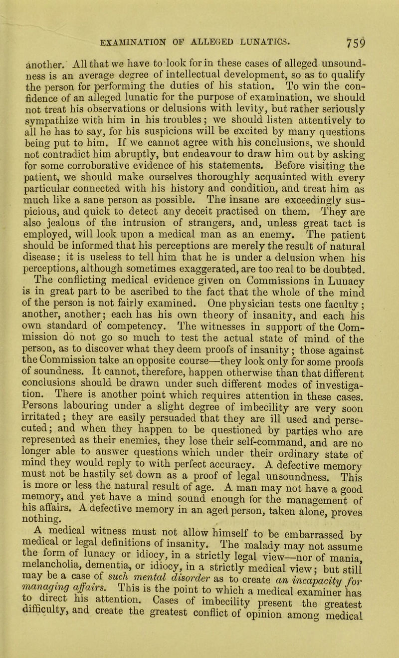 another. All that we have to look for in these cases of alleged unsound- ness is an average degree of intellectual development, so as to qualify the person for performing the duties of his station. To win the con- fidence of an alleged lunatic for the purpose of examination, we should not treat his observations or delusions with levity, but rather seriously sympathize with him in his troubles; we should listen attentively to all he has to say, for his suspicions will be excited by many questions being put to him. If we cannot agree with his conclusions, we should not contradict him abruptly, but endeavour to draw him out by asking for some corroborative evidence of his statements. Before visiting the patient, we should make ourselves thoroughly acquainted with every particular connected with his history and condition, and treat him as much like a sane person as possible. The insane are exceedingly sus- picious, and quick to detect any deceit practised on them. They are also jealous of the intrusion of strangers, and, unless great tact is employed, will look upon a medical man as an enemy. The patient should be informed that his perceptions are merely the result of natural disease; it is useless to tell him that he is under a delusion when his perceptions, although sometimes exaggerated, are too real to be doubted. The conflicting medical evidence given on Commissions in Lunacy is in great part to be ascribed to the fact that the whole of the mind of the person is not fairly examined. One physician tests one faculty ; another, another; each has his own theory of insanity, and each his own standard of competency. The witnesses in support of the Com- mission do not go so much to test the actual state of mind of the person, as to discover what they deem proofs of insanity; those against the Commission take an opposite course—they look only for some proofs of soundness. It cannot, therefore, happen otherwise than that different conclusions should be drawn under such different modes of investiga- tion. There is another point which requires attention in these cases. Persons labouring under a slight degree of imbecility are very soon initated; they are easily persuaded that they are ill used and perse- cuted; and when they happen to be questioned by parties who are represented as their enemies, they lose their self-command, and are no longer able to answer questions which under their ordinary state of mind they would reply to with perfect accuracy. A defective memory must not be hastily set down as a proof of legal unsoundness. This is moie or less the natural result of age. A man may not have a good memory, and yet have a mind sound enough tor the management of his affairs. A defective memory in an aged person, taken alone, proves nothing. 1 A medical witness must not allow himself to be embarrassed by medical or legal definitions of insanity. The malady may not assume e, ^or?n ^na°y 01' idiocy, in a strictly legal view—nor of mania, melancholia, dementia, or idiocy, in a strictly medical view; but still may be a case of such mental disorder as to create an incapacity for managing affairs. This is the point to which a medical examiner has tVffidllnCt hlSi atte?tl0?’ Cases of imbecility present the greatest difficulty, and create the greatest conflict of opinion among medical