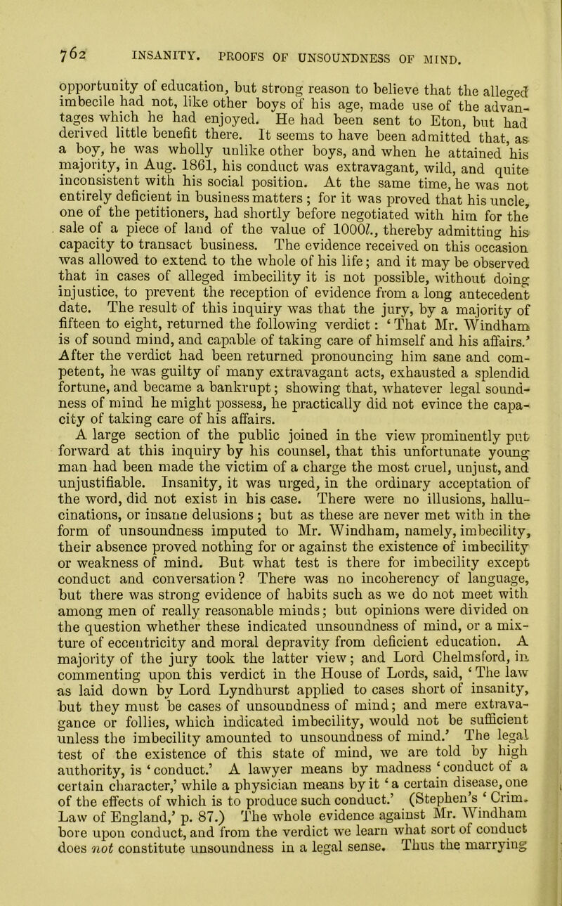 opportunity of education, but strong reason to believe that the alleged imbecile had not, like other boys of his age, made use of the advan- tages which he had enjoyed. He had been sent to Eton, but had derived little benefit there. It seems to have been admitted that, as a boy, he. was wholly unlike other boys, and when he attained his majority, in Aug. 1861, his conduct was extravagant, wild, and quite inconsistent with his social position. At the same time, he was not entirely deficient in business matters ; for it was proved that his uncle, one of the petitioners, had shortly before negotiated with him for the sale of a piece of land of the value of 1000Z., thereby admitting his capacity to transact business. The evidence received on this occasion was allowed to extend to the whole of his life; and it may be observed that in cases of alleged imbecility it is not possible, without doing injustice, to prevent the reception of evidence from a long antecedent date. The result of this inquiry was that the jury, by a majority of fifteen to eight, returned the following verdict: ‘That Mr. Windham is of sound mind, and capable of taking care of himself and his affairs.’ After the verdict had been returned pronouncing him sane and com- petent, he was guilty of many extravagant acts, exhausted a splendid fortune, and became a bankrupt; showing that, whatever legal sound- ness of mind he might possess, he practically did not evince the capa- city of taking care of his affairs. A large section of the public joined in the view prominently put forward at this inquiry by his counsel, that this unfortunate young man had been made the victim of a charge the most cruel, unjust, and unjustifiable. Insanity, it was urged, in the ordinary acceptation of the word, did not exist in his case. There were no illusions, hallu- cinations, or insane delusions; but as these are never met with in the form of unsoundness imputed to Mr. Windham, namely, imbecility, their absence proved nothing for or against the existence of imbecility or weakness of mind. But what test is there for imbecility except conduct and conversation? There was no incoherency of language, but there was strong evidence of habits such as we do not meet with among men of really reasonable minds; but opinions were divided on the question whether these indicated unsoundness of mind, or a mix- ture of eccentricity and moral depravity from deficient education. A majority of the jury took the latter view; and Lord Chelmsford, in commenting upon this verdict in the House of Lords, said, ‘ The law as laid down by Lord Lyndhurst applied to cases short of insanity, but they must be cases of unsoundness of mind; and mere extrava- gance or follies, which indicated imbecility, would not be sufficient unless the imbecility amounted to unsoundness of mind.’ The legal test of the existence of this state of mind, we are told by high authority, is ‘ conduct.’ A lawyer means by madness ‘ conduct of a certain character,’ while a physician means by it ‘a certain disease, one of the effects of which is to produce such conduct.’ (Stephen’s ‘ Crim, Law of England,’ p. 87.) The whole evidence against Mr. Windham bore upon conduct, and from the verdict we learn what sort of conduct does not constitute unsoundness in a legal sense. Thus the marrying