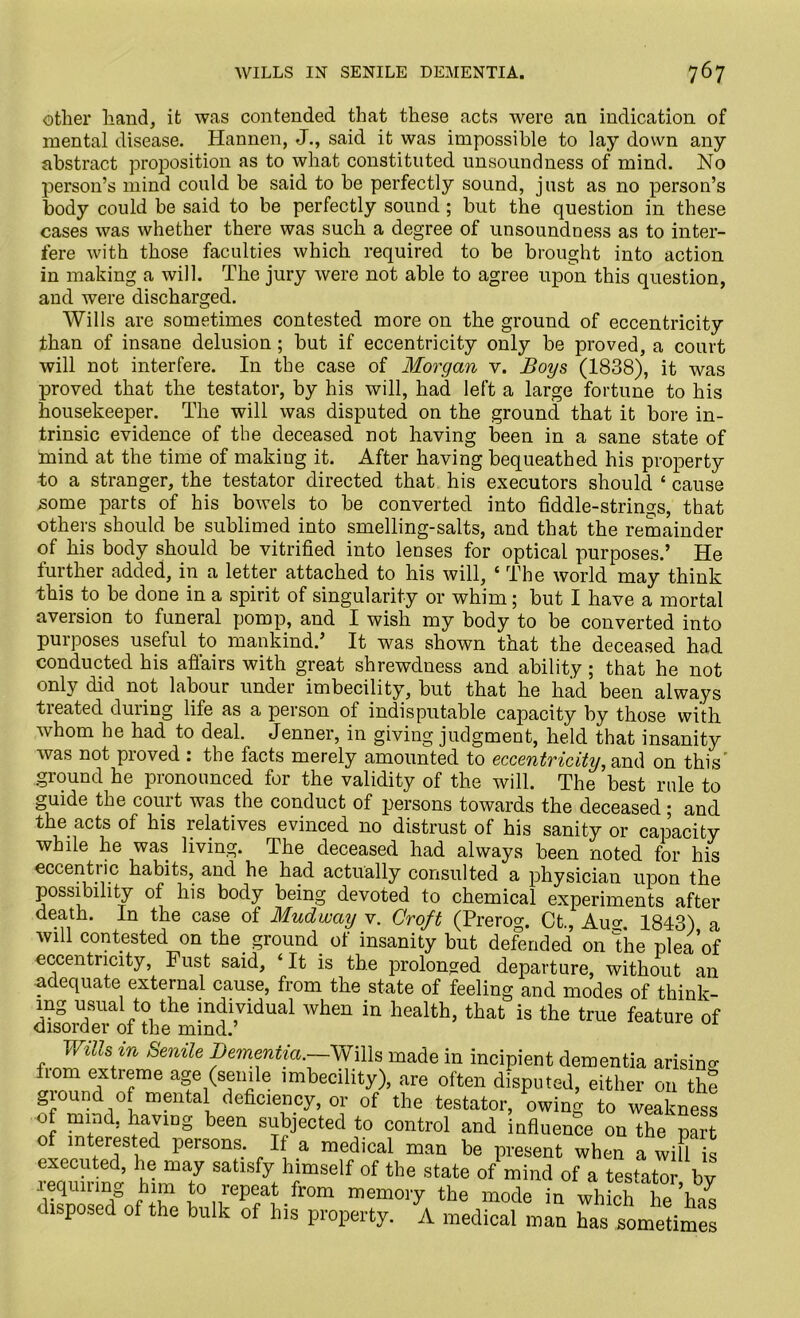 other hand, it was contended that these acts were an indication of mental disease. Hannen, J., said, it was impossible to lay down any abstract proposition as to what constituted unsoundness of mind. No person’s mind could be said to be perfectly sound, just as no person’s body could be said to be perfectly sound ; but the question in these cases was whether there was such a degree of unsoundness as to inter- fere with those faculties which required to be brought into action in making a will. The jury were not able to agree upon this question, and were discharged. Wills are sometimes contested more on the ground of eccentricity than of insane delusion; but if eccentricity only be proved, a court will not interfere. In the case of Morgan v. Boys (1838), it was proved that the testator, by his will, had left a large fortune to his housekeeper. The will was disputed on the ground that it bore in- trinsic evidence of the deceased not having been in a sane state of mind at the time of making it. After having bequeathed his property to a stranger, the testator directed that his executors should 4 cause some parts of his bowels to be converted into fiddle-strings, that others should be sublimed into smelling-salts, and that the remainder of his body should be vitrified into lenses for optical purposes.’ He further added, in a letter attached to his will, 4 The world may think this to be done in a spirit of singularity or whim; but I have a mortal aversion to funeral pomp, and I wish my body to be converted into purposes useful to mankind.’ It was shown that the deceased had conducted his afl'airs with great shrewdness and ability; that he not only did not labour under imbecility, but that he had been always treated during life as a person of indisputable capacity by those with whom he had to deal. Jenner, in giving judgment, held that insanity was not proved : the facts merely amounted to eccentricity, and on this' ground he pronounced for the validity of the will. The best rule to guide the couit was the conduct of persons towards the deceased * and the acts of his relatives evinced no distrust of his sanity or capacity whde he was living. The deceased had always been noted for his eccentric habits, and he had actually consulted a physician upon the possibility of his body being devoted to chemical experiments after death. In the case of Mudwciy v. Croft (Prerog. Ct., Auo- 1843) a will contested on the. ground of insanity but defended on The plea of eccentricity, Fust said, 4 It is the prolonged departure, without an adequate external cause, from the state of feeling and modes of think- mg usual to the individual when in health, that is the true feature of disorder of the mind.’ Wills in Senile Dementia.—Wills made in incipient dementia arising from extreme age (senile imbecility), are often disputed, either on the ground of mental deficiency, or of the testator, owing to weakness of mind, having been subjected to control and influence on the part of interested persons. If a medical man be present when a will is executed, lie may satisfy himself of the state of mind of a testator by requiring him to repeat from memory the mode in wh ch hehas disposed of the bulk of his property. A medical man has sometimes