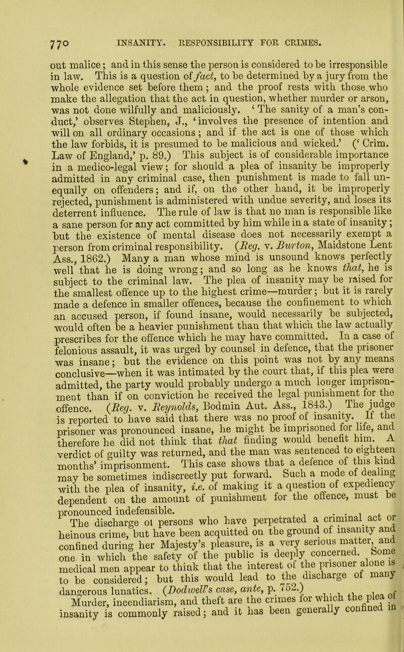 out malice; and in this sense the person is considered to he irresponsible in law. This is a question of fact, to he determined by a jury from the whole evidence set before them; and the proof rests with those who make the allegation that the act in question, whether murder or arson, was not done wilfully and maliciously. 1 The sanity of a man’s con- duct,’ observes Stephen, J., ‘involves the presence of intention and will on all ordinary occasions; and if the act is one of those which the law forbids, it is presumed to be malicious and wicked.’ (‘ Crim. Law of England,’ p. 89.) This subject is of considerable importance in a medico-legal view; for should a plea of insanity be improperly admitted in any criminal case, then punishment is made to fall un- equally on offenders; and if, on the other hand, it be improperly rejected, punishment is administered with undue severity, and loses its deterrent influence. The rule of law is that no man is responsible like a sane person for any act committed by him while in a state of insanity; but the existence of mental disease does not necessarily exempt a person from criminal responsibility. {Reg. v. Burton, Maidstone Lent Ass., 1862.) Many a man whose mind is unsound knows perfectly well that he is doing wrong; and so long as he knows that, he is subject to the criminal law. The plea of insanity may be raised for the smallest offence up to the highest crime—murder; but it is rarely made a defence in smaller offences, because the confinement to which an accused person, if found insane, would necessarily be subjected, would often be a heavier punishment than that which the law actually prescribes for the offence which he may have committed. In a case of felonious assault, it was urged by counsel in defence, that the prisoner was insane; but the evidence on this point was not by any means conclusive—when it was intimated by the court that, if this plea were admitted, the party would probably undergo a much longer imprison- ment than if on conviction he received the legal punishment for the offence. {Beg. v. Reynolds, Bodmin Aut. Ass., 1843.) The judge is reported to have said that there was no proof of insanity. If the prisoner was pronounced insane, he might be imprisoned for life, and therefore he did not think that that finding would benefit him. A verdict of guilty was returned, and the man was sentenced to eighteen months’ imprisonment. This case shows that a defence of this hind may be sometimes indiscreetly put forward. Such a mode of dealing with the plea of insanity, i.e. of making it a question of expediency dependent on the amount of punishment for the offence, must be pronounced indefensible. . . . , The discharge ol persons who have perpetrated a criminal act oi heinous crime, but have been acquitted on the ground of insanity and confined during her Majesty’s pleasure, is a very serious matter and one in which the safety of the public is deeply concerned. Some medical men appear to think that the interest of the prisoner alone is to be considered ; but this would lead to the discharge of many dangerous lunatics. {DodwelVs case, ante, p. f o_<.) Murder, incendiarism, and theft are the crimes for which the plea insanity is commonly raised; and it has been geneial y con