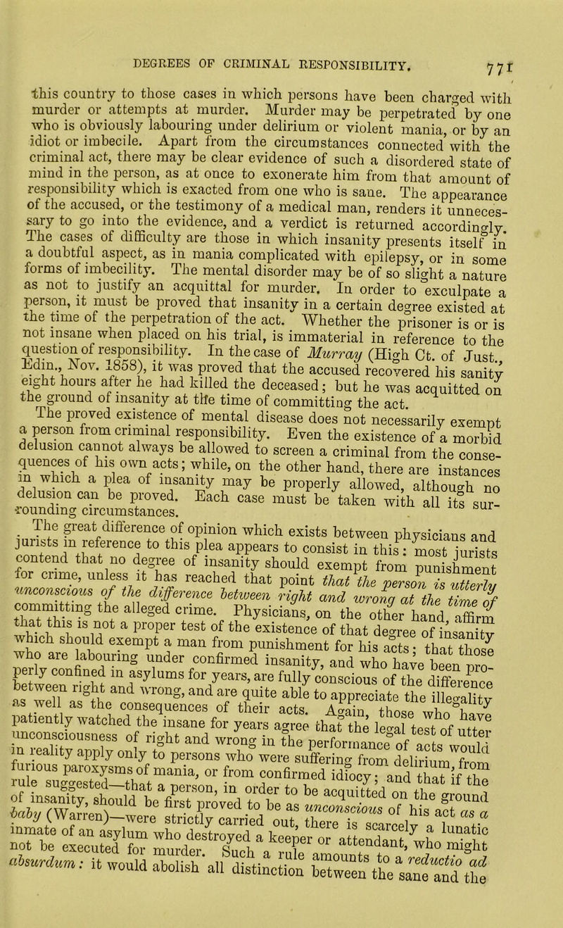 DEGREES OF CRIMINAL RESPONSIBILITY. 77r this country to those crises in which persons have been charged with murder or attempts at murder. Murder may be perpetrated by one who is obviously labouring under delirium or violent mania, or by an idiot or imbecile. Apart from the circumstances connected’with the criminal act, there may be clear evidence of such a disordered state of mind in the person, as at once to exonerate him from that amount of responsibility which is exacted from one who is sane. The appearance of the accused, or the testimony of a medical man, renders it unneces- sary to go into the evidence, and. a verdict is returned accordingly. The cases of difficulty are those in which insanity presents itself in a doubtful aspect, as in mania complicated with epilepsy, or in some ioims of imbecility. The mental disorder may be of so slight a nature as not to justify an acquittal for murder. In order to exculpate a Per son, it must be proved that insanity in a certain decree existed at the time of the perpetration of the act. Whether the prisoner is or is not insane when placed on his trial, is immaterial in reference to the question of responsibility. In the case of Murraii IHi^h Ct of Just Edim, Nov. 1858), it was proved that the accused recovered his sanity eight hours after he had killed the deceased; but he was acquitted on the ground of insanity at the time of committing the act. The pioved existence of mental disease does not necessarily exempt a person from criminal responsibility. Even the existence of a morbid delusion cannot always be allowed to screen a criminal from the conse- quences of his own acts; while, on the other hand, there are instances m which a plea of insanity may be properly allowed, although no delusion can be proved. Each case must be taken with all its sur- ■roundmg circumstances. . Th® great difference of opinion which exists between physicians and jurists in reference to this plea appears to consist in this: most jurists contend that no degree of insanity should exempt from punishment for crime, unless it has reached that point that the person is S unconscious of the difference between right and wrong at the tirne nf commhtmg the alleged crime. Physicians, on the other hand Zm that this is not a proper test of the existence of that decree of insanitv which should exempt a man from punishment for his acts • that those who are labouring under confirmed insanity, and who have been nro perly confined in asylums for years, are fully conscious of the him, 1 between right and wrong, and are quite as well as the consequences of their acts A»ain thncm i N ^ patiently watched the insane for years a<n-ee that the lm tjkf unconsoieusness of right and wrokg in theVertaXcfofactsWuld m leality apply only to persons who were sufferino- from dplirinm c 1 furious paroxysms of mania, or from confirmed and ZT’JT rule suggested-that a person, in order to te alSerl n,kl f of insanity, should be first nrnvpd tn h0 * 6 actlul.tted on the ground baby (Wan’en)dwere stricUy Lrried out of ,his act ns a absuraura: it would aboUshhlllti^ LTw^enkt^nfand the