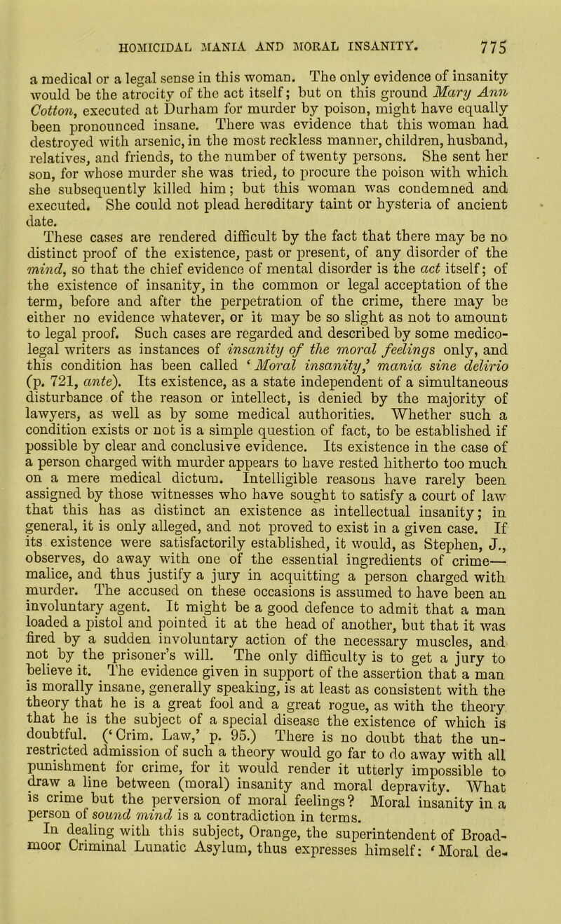 a medical or a legal sense in this woman. The only evidence of insanity would he the atrocity of the act itself; but on this ground Mary Ann Cotton, executed at Durham for murder by poison, might have equally been pronounced insane. There was evidence that this woman had destroyed with arsenic, in the most reckless manner, children, husband, relatives, and friends, to the number of twenty persons. She sent her son, for whose murder she was tried, to procure the poison with which she subsequently killed him; but this woman was condemned and executed. She could not plead hereditary taint or hysteria of ancient date. These cases are rendered difficult by the fact that there may be no distinct proof of the existence, past or present, of any disorder of the mind, so that the chief evidence of mental disorder is the act itself; of the existence of insanity, in the common or legal acceptation of the term, before and after the perpetration of the crime, there may be either no evidence whatever, or it may be so slight as not to amount to legal proof. Such cases are regarded and described by some medico- legal writers as instances of insanity of the moral feelings only, and this condition has been called ‘Moral insanity,’ mania sine delirio (p. 721, ante'). Its existence, as a state independent of a simultaneous disturbance of the reason or intellect, is denied by the majority of lawyers, as well as by some medical authorities. Whether such a condition exists or not is a simple question of fact, to be established if possible by clear and conclusive evidence. Its existence in the case of a person charged with murder appears to have rested hitherto too much on a mere medical dictum. Intelligible reasons have rarely been assigned by those witnesses who have sought to satisfy a court of law that this has as distinct an existence as intellectual insanity; in general, it is only alleged, and not proved to exist in a given case. If its existence were satisfactorily established, it would, as Stephen, J., observes, do away with one of the essential ingredients of crime— malice, and thus justify a jury in acquitting a person charged with murder. The accused on these occasions is assumed to have been an involuntary agent. It might be a good defence to admit that a man loaded a pistol and pointed it at the head of another, but that it was fired by a sudden involuntary action of the necessary muscles, and not by the prisoner’s will. The only difficulty is to get a jury to believe it. The evidence given in support of the assertion that a man is morally insane, generally speaking, is at least as consistent with the theory that he is a great fool and a great rogue, as with the theory that he is the subject of a special disease the existence of which is doubtful. (‘Crim. Law,’ p. 95.) There is no doubt that the un- restricted admission of such a theory would go far to do away with alL punishment for crime, for it would render it utterly impossible to draw, a line between (moral) insanity and moral depravity. What is crime but the perversion of moral feelings? Moral insanity in a person of sound mind is a contradiction in terms. In dealing with this subject, Orange, the superintendent of Broad- moor Criminal Lunatic Asylum, thus expresses himself: ‘Moral de-