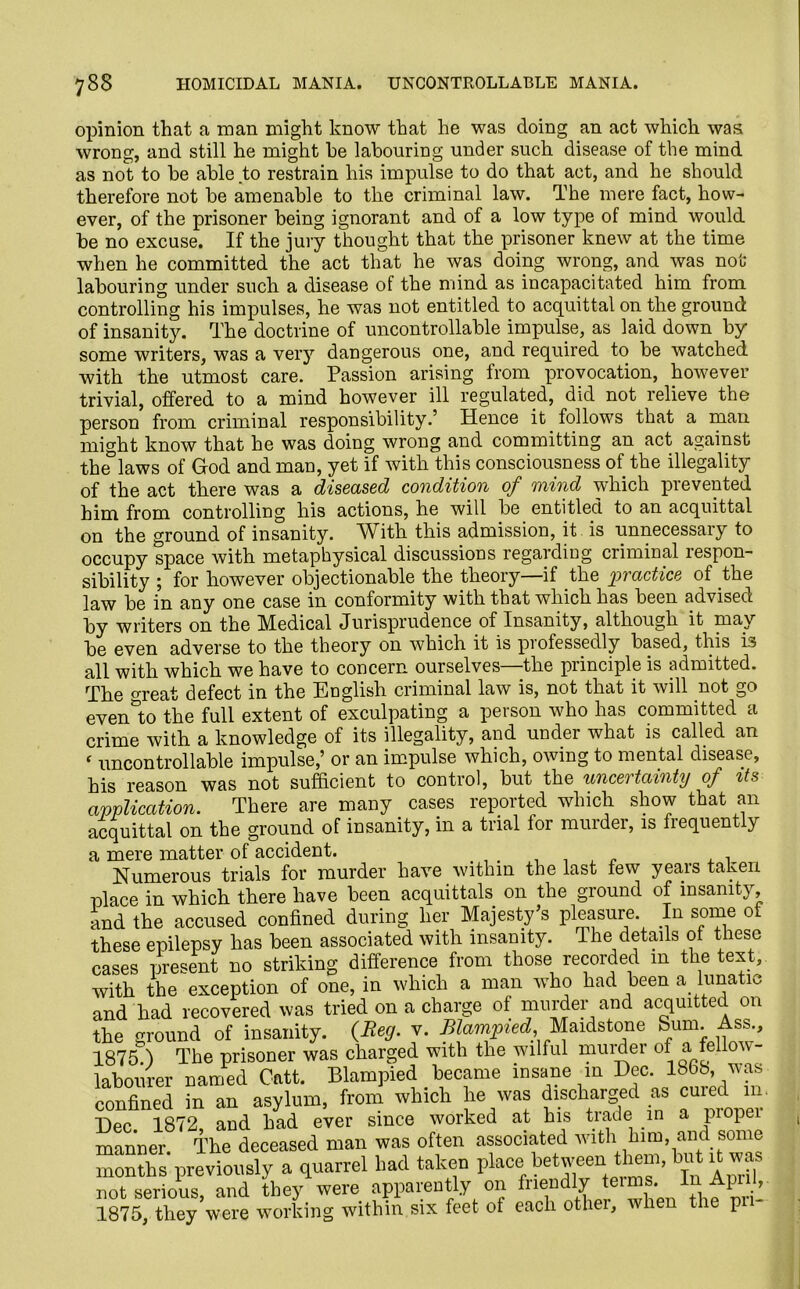 opinion that a man might know that he was doing an act which was wrong, and still he might he labouring under such disease of the mind as not to be able to restrain his impulse to do that act, and he should therefore not be amenable to the criminal law. The mere fact, how- ever, of the prisoner being ignorant and of a low type of mind would be no excuse. If the jury thought that the prisoner knew at the time when he committed the act that he was doing wrong, and was not labouring under such a disease of the mind as incapacitated him from controlling his impulses, he was not entitled to acquittal on the ground of insanity. The doctrine of uncontrollable impulse, as laid down by some writers, was a very dangerous one, and required to be watched with the utmost care. Passion arising from provocation, however trivial, offered to a mind however ill regulated, did not relieve the person from criminal responsibility.’ Hence it follows that a man might know that he was doing wrong and committing an act against the°laws of God and man, yet if with this consciousness of the illegality of the act there was a diseased condition of mind which prevented him from controlling his actions, he will be entitled to an acquittal on the ground of insanity. With this admission, it is unnecessary to occupy space with metaphysical discussions regarding criminal respon- sibility ; for however objectionable the theory—if the practice of the law be in any one case in conformity with that which has been advised by writers on the Medical Jurisprudence of Insanity, although it may be even adverse to the theory on which it is piofessedly based, this i-s all with which we have to concern ourselves—the principle is admitted. The great defect in the English criminal law is, not that it will not go even°to the full extent of exculpating a person who has committed a crime with a knowledge of its illegality, and under what is called an ‘ uncontrollable impulse,’ or an impulse which, owing to mental disease, his reason was not sufficient to control, but the uncertainty of its application. There are many cases reported which show that an acquittal on the ground of insanity, in a trial lor murder, is frequently a mere matter of accident. , 1 , „ , , Numerous trials for murder have within the last few years taken place in which there have been acquittals on the ground of insanity, and the accused confined during her Majesty’s pleasure In some of these epilepsy has been associated with insanity. The details of these cases present no striking difference from those recorded m the text, with the exception of one, in which a man who had been a lunatic and had recovered was tried on a charge of murder and acquitted on the ground of insanity. (Beg. v. Blampied, Maidstone Sum. Ass., 1875.) The prisoner was charged with the wilful murder of a fellow- labourer named Catt. Blampied became insane m Dec. 186b was confined in an asylum, from winch he was discharged as cured in Dec 1872, and had ever since worked at his trade in a propei manner. The deceased man was often associated wlth hl“’]^dis^® months previously a quarrel had taken place between them, but it was not serious, and they were apparently on friendly tei ms 1875, they were working within six feet of each other, when the p