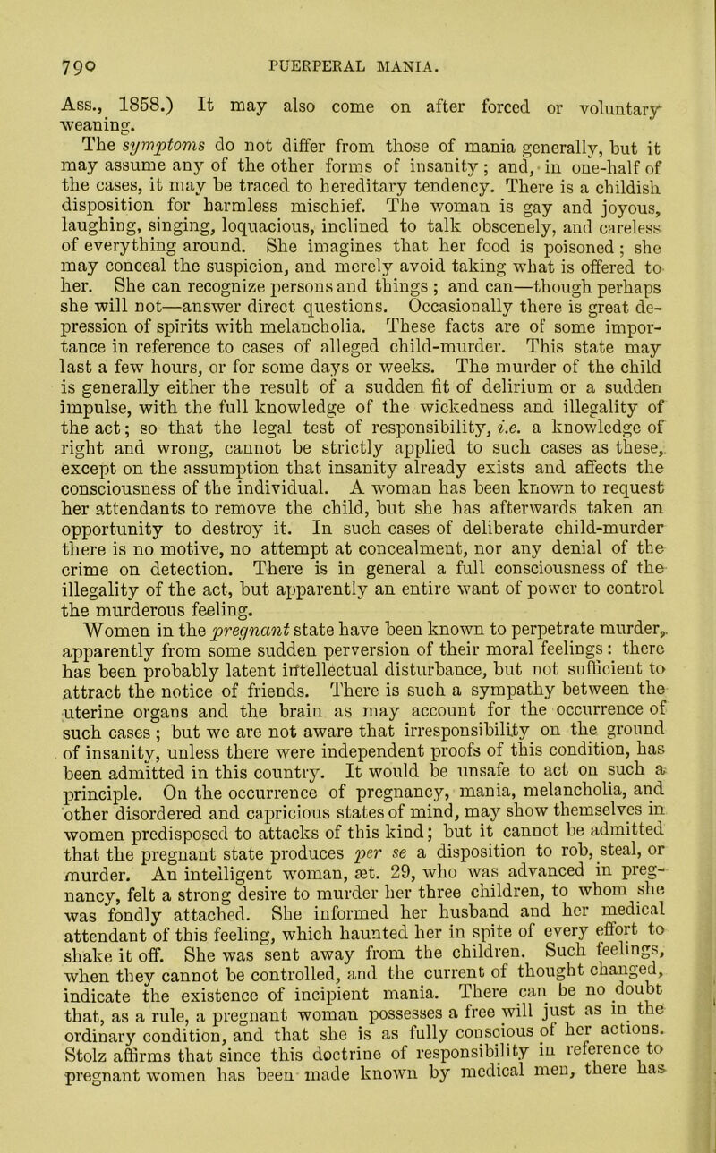 Ass., 1858.) It may also come on after forced or voluntary weaning. The symptoms do not differ from those of mania generally, but it may assume any of the other forms of insanity; and, in one-half of the cases, it may be traced to hereditary tendency. There is a childish disposition for harmless mischief. The woman is gay and joyous, laughing, singing, loquacious, inclined to talk obscenely, and careless of everything around. She imagines that her food is poisoned ; she may conceal the suspicion, and merely avoid taking what is offered to her. She can recognize persons and things ; and can—though perhaps she will not—answer direct questions. Occasionally there is great de- pression of spirits with melancholia. These facts are of some impor- tance in reference to cases of alleged child-murder. This state may last a few hours, or for some days or weeks. The murder of the child is generally either the result of a sudden fit of delirium or a sudden impulse, with the full knowledge of the wickedness and illegality of the act; so that the legal test of responsibility, i.e. a knowledge of right and wrong, cannot be strictly applied to such cases as these, except on the assumption that insanity already exists and affects the consciousness of the individual. A woman has been known to request her attendants to remove the child, but she has afterwards taken an opportunity to destroy it. In such cases of deliberate child-murder there is no motive, no attempt at concealment, nor any denial of the crime on detection. There is in general a full consciousness of the illegality of the act, but apparently an entire want of power to control the murderous feeling. Women in the pregnant state have been known to perpetrate murder,, apparently from some sudden perversion of their moral feelings: there has been probably latent intellectual disturbance, but not sufficient to attract the notice of friends. There is such a sympathy between the uterine organs and the brain as may account for the occurrence of such cases ; but we are not aware that irresponsibility on the ground of insanity, unless there were independent proofs of this condition, has been admitted in this country. It would be unsafe to act on such a principle. On the occurrence of pregnancy, mania, melancholia, and other disordered and capricious states of mind, may show themselves in women predisposed to attacks of this kind; but it cannot be admitted that the pregnant state produces per se a disposition to rob, steal, or murder. An intelligent woman, act. 29, who was advanced in preg- nancy, felt a strong desire to murder her three children, to whom she was fondly attached. She informed her husband and her medical attendant of this feeling, which haunted her in spite of ever)’' effort to shake it off. She was sent away from the children. Such feelings, when they cannot be controlled, and the current of thought changed, indicate the existence of incipient mania. There can be no doubt that, as a rule, a pregnant woman possesses a free will just as m the ordinary condition, and that she is as fully conscious of her actions. Stolz affirms that since this doctrine of responsibility in lefcrence to pregnant women has been made known by medical men, theie has