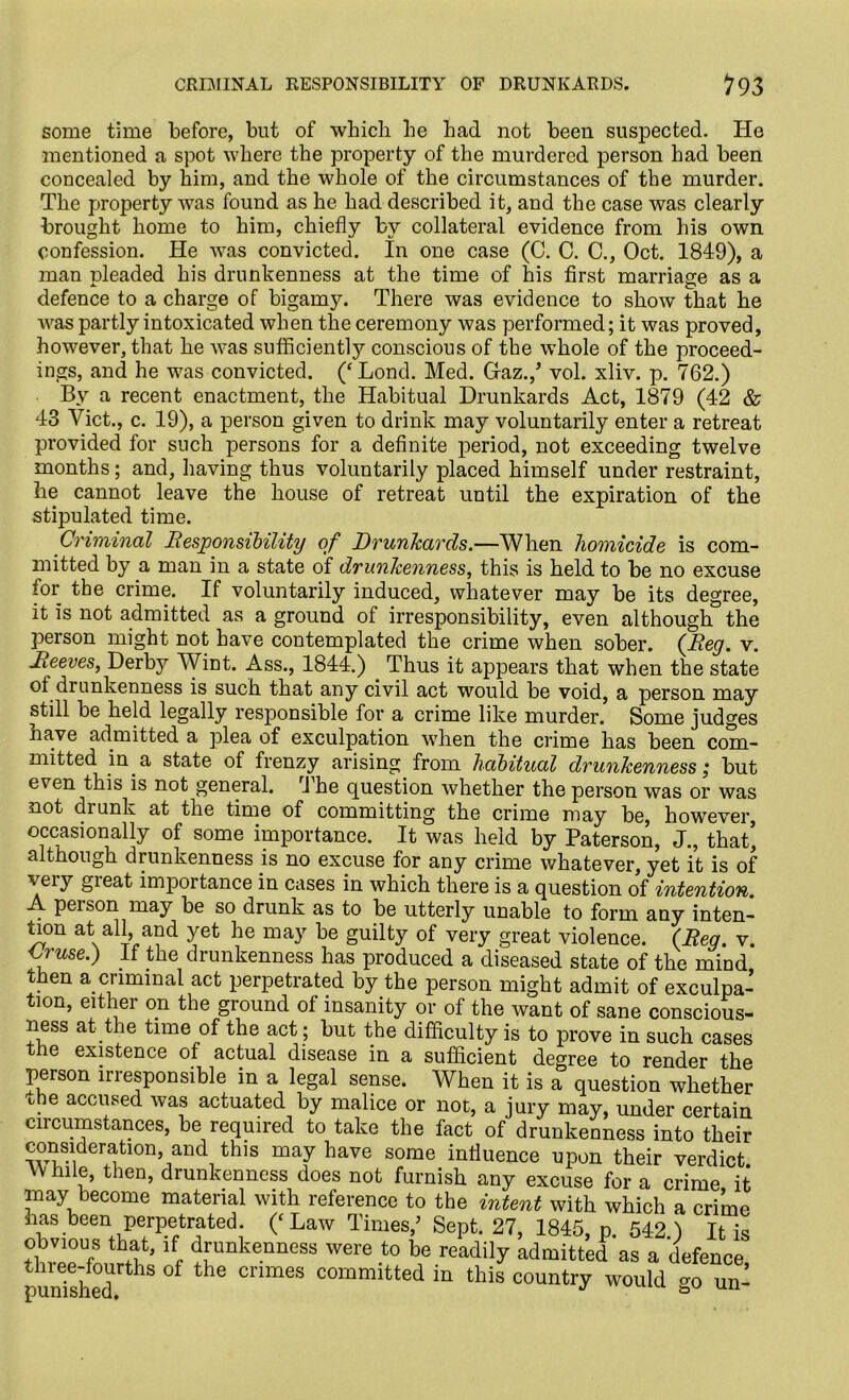 CRIMINAL RESPONSIBILITY OF DRUNKARDS. 193 some time before, but of which he had not been suspected. He mentioned a spot where the property of the murdered person had been concealed by him, and the whole of the circumstances of the murder. The property was found as he had described it, and the case was clearly brought home to him, chiefly by collateral evidence from his own confession. He was convicted. In one case (C. C. C., Oct. 1849), a man pleaded his drunkenness at the time of his first marriage as a defence to a charge of bigamy. There was evidence to show that he was partly intoxicated when the ceremony was performed; it was proved, however, that he was sufficiently conscious of the whole of the proceed- ings, and he was convicted. (‘Lond. Med. Gaz.,’ vol. xliv. p. 762.) By a recent enactment, the Habitual Drunkards Act, 1879 (42 & 43 Viet., c. 19), a person given to drink may voluntarily enter a retreat provided for such persons for a definite period, not exceeding twelve months; and, having thus voluntarily placed himself under restraint, he cannot leave the house of retreat until the expiration of the stipulated time. Criminal Responsibility of Drunkards.—When homicide is com- mitted by a man in a state of drunkenness, this is held to be no excuse for the crime. If voluntarily induced, whatever may be its degree, it is not admitted as a ground of irresponsibility, even although the person might not have contemplated the crime when sober. {Reg. v. of drunkenness is such that any civil act would be void, a person may still be held legally responsible for a crime like murder. Some judges have admitted a plea of exculpation when the crime has been com- mitted in a state of frenzy arising from habitual drunkenness ,* but even this is not general. rJ he question whether the person was or was not di unk at the time of committing the crime may be, however, occasionally of some importance. It was held by Paterson, J., that’ although drunkenness is no excuse for any crime whatever, yet it is of veiy importance in cases in which there is a question of intention. A pei son may be so drunk as to be utterly unable to form any inten- sion at all, and yet he may be guilty of very great violence. {Reg. v. <?we.) If the drunkenness has produced a diseased state of the mind then a criminal act perpetrated by the person might admit of exculpa- tion, either on the ground of insanity or of the want of sane conscious- ness at the time of the act; but the difficulty is to prove in such cases tne existence of actual disease in a sufficient decree to rp.ndpr i.Lp Reeves, Derby Wint. Ass., 1844.) Thus it appears that when the state three-fourths of the crimes committed in this country would punished. go un-