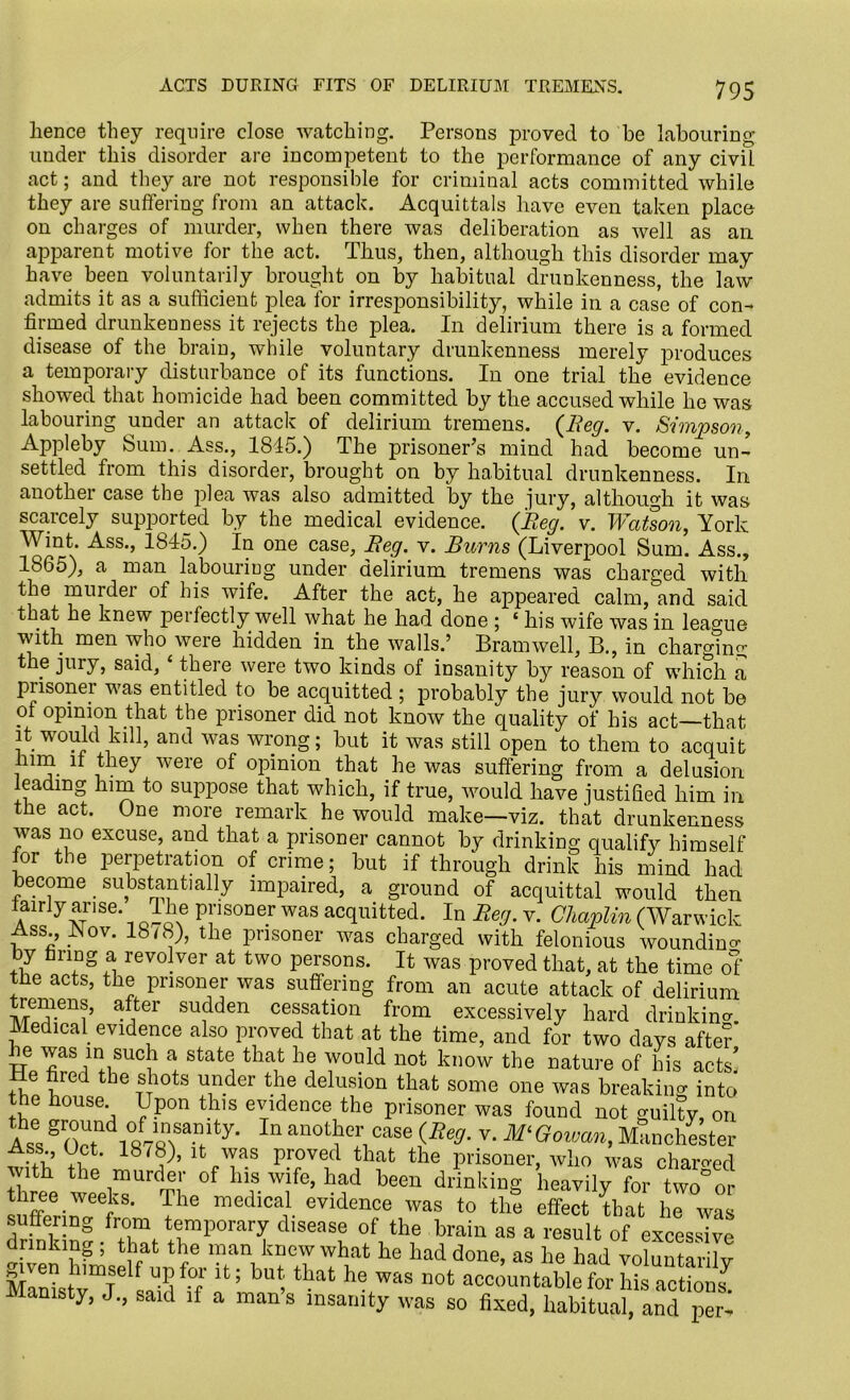 hence they require close watching. Persons proved to he labouring under this disorder are incompetent to the performance of any civil act; and they are not responsible for criminal acts committed while they are suffering from an attack. Acquittals have even taken place on charges of murder, when there was deliberation as well as an apparent motive for the act. Thus, then, although this disorder may have been voluntarily brought on by habitual drunkenness, the law admits it as a sufficient plea for irresponsibility, while in a case of con- firmed drunkenness it rejects the plea. In delirium there is a formed disease of the brain, while voluntary drunkenness merely produces a temporary disturbance of its functions. In one trial the evidence showed that homicide had been committed by the accused while he was labouring under an attack of delirium tremens. {Beg. v. Simpson, Appleby Sum. Ass., 1815.) The prisoner’s mind had become un- settled from this disorder, brought on by habitual drunkenness. In another case the plea was also admitted by the jury, although it was scarcely supported by the medical evidence. (Beg. v. Watson, York Wint. Ass., 1845.) In one case, Beg. v. Burns (Liverpool Sum. Ass., 1865), a man labouring under delirium tremens was charged with the murder ol his wife. After the act, he appeared calm, and said that he knew perfectly well what he had done ; ‘ his wife was in league with men who were hidden in the walls.’ Bramwell, B., in charging the jury, said, ‘ there were two kinds of insanity by reason of which a piisonei was entitled to be acquitted ; probably the jury would not be of opinion that the prisoner did not know the quality of his act—that it would kill, and was wrong; but it was still open to them to acquit him it they were of opinion that he was suffering from a delusion leading him to suppose that which, if true, would have justified him in the act. One more remark he would make—viz. that drunkenness was no excuse, and that a prisoner cannot by drinking qualify himself for the perpetration of crime; but if through drink his mind had become substantially impaired, a ground of acquittal would then tanly arise. T he prisoner was acquitted. In Beg. v. Chaplin (Warwick ass., JNov. 18/8;, the prisoner was charged with felonious wounding by firing a revolver at two persons. It was proved that, at the time of the acts, the prisoner was suffering from an acute attack of delirium remens, after sudden cessation from excessively hard drinking Medical evidence also proved that at the time, and for two days after he was in such a state that he would not know the nature of his acts! He fired the shots under the delusion that some one was breaking into the house Upon this evidence the prisoner was found not guilty on Ases S 0,7 i°R7«nity- ln anothr,case iRe,J- v- M‘ Manchester ass Uct. 18/8), it was proved that the prisoner, who was charged with the murder of his wife, had been drinking heavily for two°or three weeks. The medical evidence was to the effect that he was drSrini'Xt ZP°rarT °Ath,e train a3 a resuI‘ of excessive urinkmg , that the man knew what he had done, as he had voluntarilv £ 7 S lt; but; that he was accountable for his actions^ JUamsty, J., said if a mans insanity was so fixed, habitual, and per-