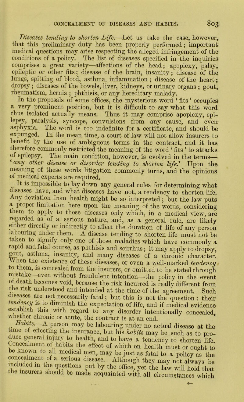 Diseases tending to shorten Life.—Let us take the case, however, that this preliminary duty has been properly performed; important medical questions may arise respecting the alleged infringement of the conditions of a policy. The list of diseases specified in the inquiries comprises a great variety—affections of the head; apoplexy, palsy, epileptic or other fits; disease of the brain, insanity; disease of the lungs, spitting of blood, asthma, inflammation ; disease of the heart; dropsy; diseases of the bowels, liver, kidneys, or urinary organs ; gout, rheumatism, hernia ; phthisis, or any hereditary malady. In the proposals of some offices, the mysterious word ‘ fits ’ occupies a very prominent position, but it is difficult to say what this word thus isolated actually means. Thus it may comprise apoplexy, epi- lepsy, paralysis, syncope, convulsions from any cause, and even asphyxia. The word is too indefinite for a certificate, and should be expunged. In the mean time, a court of law will not allow insurers to benefit by the use of ambiguous terms in the contract, and it has therefore commonly restricted the meaning of the word ‘ fits ’ to attacks of ejiilepsy. The main condition, however, is evolved in the terms— any other disease or disorder tending to shorten life.'1 Upon the meaning of these words litigation commonly turns, and the opinions of medical experts are required. It is impossible to lay down any general rules for determining what diseases have, and what diseases have not, a tendency to shorten life. Any deviation from health might be so interpreted; but the law puts a pioper limitation here upon the meaning of the words, considering them to apply to those diseases only which, in a medical view, are regarded as of a. serious nature, and, as a general rule, are likely either directly or indirectly to affect the duration of life of any person labouring under them. A disease tending to shorten life must not be taken to signify only one of those maladies which have commonly a rapid and fatal course, as phthisis and scirrhus; it may apply to dropsy, asthma, insanity, and many diseases of a chronic character, hen the existence of these diseases, or even a well-marked tendency to them, is concealed from the insurers, or omitted to be stated through mistake even without fraudulent intention—the policy in the event 01 death becomes void, because the risk incurred is really different from he lisk understood and intended at the time of the agreement. Such c lseases are not necessarily fatal; but this is not the question : their tendency is to diminish the expectation of life, and if medical evidence establish this with regard to any disorder intentionally concealed, whether chronic or acute, the contract is at an end. Habits.—A person may be labouring under no actual disease at the time of effecting the insurance, but his habits may be such as to pro- duce general injury to health, and to have a tendency to shorten life. Concealment of habits the effect of which on health must or ought to Tn +° f medlCal ™en> may be just as fatal to a policy as the concealment of a serious disease. Although they may not always be included m the questions put by the office, yet the law will hold that the insurers should be made acquainted with all circumstances which