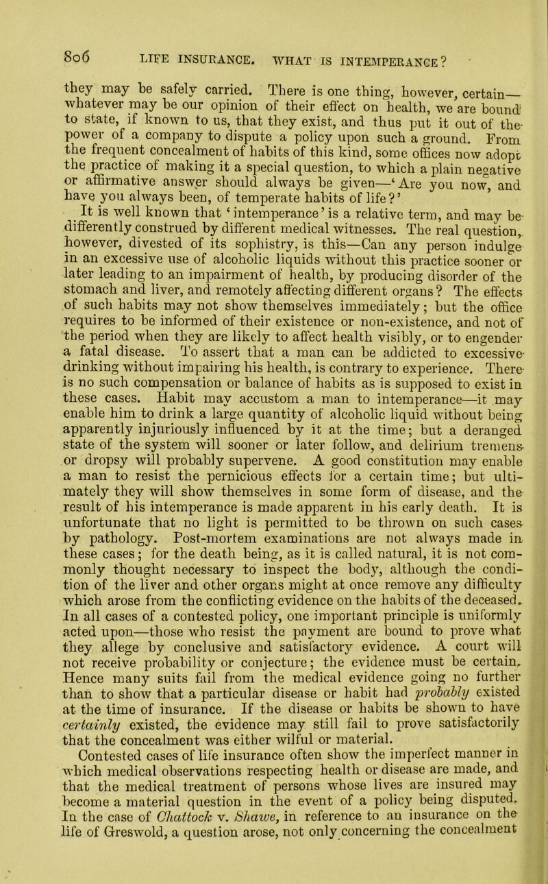 So6 LIFE INSURANCE. WHAT IS INTEMPERANCE? they may be safely carried. There is one thing, however, certain whatever may be our opinion of their effect on health, we are bound to state, if known to us, that they exist, and thus put it out of the- power of a company to dispute a policy upon such a ground. From the frequent concealment of habits of this kind, some offices now adopt the practice of making it a special question, to which a plain negative or affirmative answer should always be given—‘Are you now, and have you always been, of temperate habits of life?’ _ It is well known that ‘intemperance’ is a relative term, and may be differently construed by different medical witnesses. The real question, however, divested of its sophistry, is this—Can any person indulge in an excessive use of alcoholic liquids without this practice sooner or later leading to an impairment of health, by producing disorder of the stomach and liver, and remotely affecting different organs ? The effects of such habits may not show themselves immediately; but the office requires to be informed of their existence or non-existence, and not of the period when they are likely to affect health visibly, or to engender a fatal disease. To assert that a man can be addicted to excessive- drinking without impairing his health, is contrary to experience. There- is no such compensation or balance of habits as is supposed to exist in these cases. Habit may accustom a man to intemperance—it may enable him to drink a large quantity of alcoholic liquid without being apparently injuriously influenced by it at the time; but a deranged state of the system will sooner or later follow, and delirium tremens- or dropsy will probably supervene. A good constitution may enable a man to resist the pernicious effects for a certain time; but ulti- mately they will show themselves in some form of disease, and the result of his intemperance is made apparent in his early death. It is unfortunate that no light is permitted to be thrown on such cases by pathology. Post-mortem examinations are not always made in these cases; for the death being, as it is called natural, it is not com- monly thought necessary to inspect the body, although the condi- tion of the liver and other organs might at once remove any difficulty which arose from the conflicting evidence on the habits of the deceased. In all cases of a contested policy, one important principle is uniformly acted upon—those who resist the payment are bound to prove what they allege by conclusive and satisfactory evidence. A court will not receive probability or conjecture; the evidence must be certain. Hence many suits fail from the medical evidence going no further than to show that a particular disease or habit had probably existed at the time of insurance. If the disease or habits be shown to have certainly existed, the evidence may still fail to prove satisfactorily that the concealment wTas either wilful or material. Contested cases of life insurance often show the imperlect manner in which medical observations respecting health or disease are made, and that the medical treatment of persons whose lives are insured may become a material question in the event of a policy being disputed. In the case of Glmttock v. iShaive, in reference to an insurance on the life of Greswold, a question arose, not only concerning the concealment