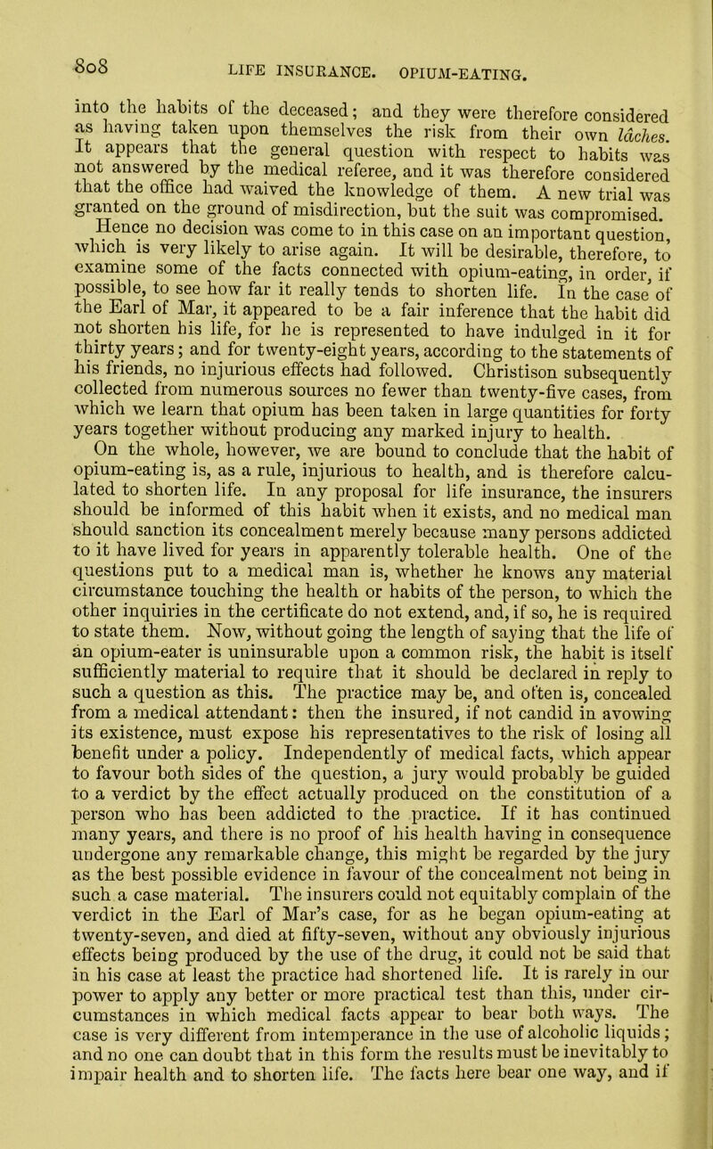 SoS life insurance, opium-eating. into the habits of the deceased; and they were therefore considered as having taken upon themselves the risk from their own laches. It appears that the general question with respect to habits was not answered by the medical referee, and it was therefore considered that the office had waived the knowledge of them. A new trial was granted on the ground of misdirection, but the suit was compromised. Hence no decision was come to in this case on an important question, which is very likely to arise again. It will be desirable, therefore, to examine some of the facts connected with opium-eating, in order, if possible, to see how far it really tends to shorten life. In the case* of the Earl of Mar, it appeared to be a fair inference that the habit did not shorten his life, for he is represented to have indulged in it for thirty years; and for twenty-eight years, according to the°statements of his friends, no injurious effects had followed. Christison subsequently collected from numerous sources no fewer than twenty-five cases, from which we learn that opium has been taken in large quantities for forty years together without producing any marked injury to health. On the whole, however, we are bound to conclude that the habit of opium-eating is, as a rule, injurious to health, and is therefore calcu- lated to shorten life. In any proposal for life insurance, the insurers should be informed of this habit when it exists, and no medical man should sanction its concealment merely because many persons addicted to it have lived for years in apparently tolerable health. One of the questions put to a medical man is, whether he knows any material circumstance touching the health or habits of the person, to which the other inquiries in the certificate do not extend, and, if so, he is required to state them. Now, without going the length of saying that the life of an opium-eater is uninsurable upon a common risk, the habit is itself sufficiently material to require that it should be declared in reply to such a question as this. The practice may be, and often is, concealed from a medical attendant: then the insured, if not candid in avowing its existence, must expose his representatives to the risk of losing all benefit under a policy. Independently of medical facts, which appear to favour both sides of the question, a jury would probably be guided to a verdict by the effect actually produced on the constitution of a person who has been addicted to the practice. If it has continued many years, and there is no proof of his health having in consequence undergone any remarkable change, this might be regarded by the jury as the best possible evidence in favour of the concealment not being in such a case material. The insurers could not equitably complain of the verdict in the Earl of Mar’s case, for as he began opium-eating at twenty-seven, and died at fifty-seven, without any obviously injurious effects being produced by the use of the drug, it could not be said that in his case at least the practice had shortened life. It is rarely in our power to apply any better or more practical test than this, under cir- cumstances in which medical facts appear to bear both ways. The case is very different from intemperance in the use of alcoholic liquids; and no one can doubt that in this form the results must be inevitably to impair health and to shorten life. The facts here bear one way, and it