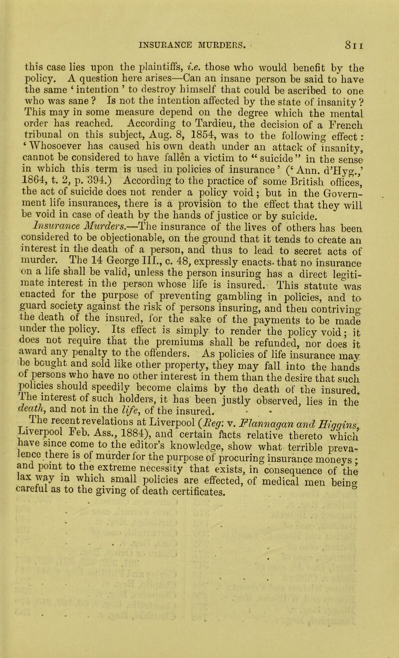 this case lies upon the plaintiffs, i.e. those who would benefit by the policy. A question here arises—Can an insane person be said to have the same ‘ intention ’ to destroy himself that could be ascribed to one who was sane ? Is not the intention affected by the state of insanity ? This may in some measure depend on the degree which the mental order has reached. According to Tardieu, the decision of a French tribunal on this subject, Aug. 8, 1854, was to the following effect: ‘ Whosoever has caused his own death under an attack of insanity, cannot be considered to have fallen a victim to “ suicide ” in the sense in which this term is used in policies of insurance ’ (‘ Ann. d’Hyg.,’ 1864, t. 2, p. 394.) According to the practice of some British offices, the act of suicide does not render a policy void; but in the Govern- ment life insurances, there is a provision to the effect that they will be void in case of death by the hands of justice or by suicide. Insurance Murders.—The insurance of the lives of others has been considered to be objectionable, on the ground that it tends to create an interest in the death of a person, and thus to lead to secret acts of murder. The 14 George III., c. 48, expressly enacts-that no insurance on a life shall be valid, unless the person insuring has a direct legiti- mate interest in the person whose life is insured. This statute was enacted for the purpose of preventing gambling in policies, and to guard society against the risk of persons insuring, and then contriving the death of the insured, for the sake of the payments to be made under the policy. Its effect is simply to render the policy void • it does not require that the premiums shall be refunded, nor does it award any penalty to the offenders. As policies of life insurance may be bought and sold like other property, they may fall into the hands of persons who have no other interest in them than the desire that such policies should speedily become claims by the death of the insured, the interest of such holders, it has been justly observed, lies in the death, and not in the life, of the insured. The recent revelations at Liverpool {Beg: v. Flannaqan and Hiqqins,. Liverpool I eb. Ass., 1884), and certain facts relative thereto which have since come to the editor’s knowledge, show what terrible preva- lence there is of murder for the purpose of procuring insurance moneys • and point to the extreme necessity that exists, in consequence of the Jax way m which small policies are effected, of medical men being careful as to the giving of death certificates.