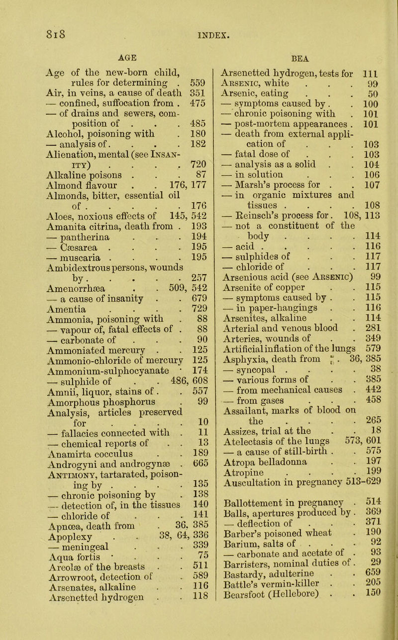 AGE BEA Age of the new-born child, rules for determining . 559 Air, in veins, a cause of death 351 — confined, suffocation from . 475 — of drains and sewers, com- position of . . . 485 Alcohol, poisoning with . 180 — analysis of. . . . 182 Alienation, mental (see Insan- ity) . . . .720 Alkaline poisons ... 87 Almond flavour . . 176, 177 Almonds, bitter, essential oil of 176 Aloes, noxious effects of 145, 542 j Amanita citrina, death from — pantherina — Caesarea .... — muscaria .... Ambidextrous persons, wounds by Amenorrlnea — a cause of insanity Amentia .... Ammonia, poisoning with — vapour of, fatal effects of . — carbonate of Ammoniated mercury . Ammonio-chloride of mercury Ammonium-sulphocyanate • — sulphide of . .486 Amnii, liquor, stains of . Amorphous phosphorus Analysis, articles preserved for ... — fallacies connected with — chemical reports of Anamirta cocculus Androgyni and androgynae Antimony, tartarated, poison- ing by . — chronic poisoning by — detection of, in the tissues — chloride of Apncea, death from Apoplexy — meningeal Aqua l'ortis ' Areolae of the breasts Arrowroot, detection of Arsenates, alkaline Arscnetted hydrogen 193 194 195 195 257 509, 542 . 679 . 729 . 88 88 90 125 125 174 608 557 99 10 11 13 189 665 135 138 140 141 36. 385 38, 64, 336 339 75 511 589 116 118 Arsenetted hydrogen, tests for 111 Arsenic, white . . .99 Arsenic, eating ... 50 — symptoms caused by . . 100 — chronic poisoning with . 101 — post-mortem appearances . 101 — death from external appli- cation of . . .103 — fatal dose of 103 — analysis as a solid . . 104 — in solution . . . 106 —■ Marsh’s process for . . 107 — in organic mixtures and tissues .... 108 — Eeinsch’s process for. 108, 113 — not a constituent of the body . . . .114 — acid 116 — sulphides of . . .117 — chloride of . . .117 Arsenious acid (see Arsenic) 99 Arsenite of copper . .115 — symptoms caused by . . 115 — in paper-hangings . . 116 Arsenites, alkaline . .114 Arterial and venous blood . 281 Arteries, wounds of . . 349 Artificial inflation of the lungs 579 Asphyxia, death from * . 36, 385 — syncopal .... 38 — various forms of . . 385 — from mechanical causes . 442 — from gases . . . 458 Assailant, marks of blood on the .... 265 Assizes, trial at the . . 18 Atelectasis of the luugs 573, 601 — a cause of still-birth . .575 Atropa belladonna . . 197 Atropine . . • .199 Auscultation in pregnancy 513-629 Ballottement in pregnancy . Balls, apertures produced by . — deflection of Barber’s poisoned wheat Barium, salts of • — carbonate and acetate ot . Barristers, nominal duties of. Bastardy, adulterine Battle’s vermin-killer . Bearsfoot (Hellebore) 514 369 371 190 92 93 29 659 205 150