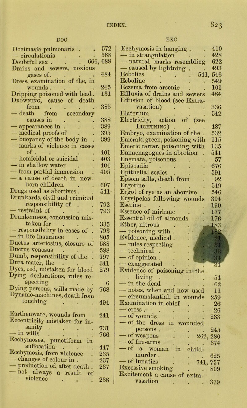 DOC Dociraasia pulmonaris . . 572 — circulationis . . . 588 Doubtful sex . . . 666, 688 Drains aud sewers, noxious gases of. 484: Dress, examination of the, in wounds.... 245 Dripping poisoned with lead. 131 Deowning, cause of death from .... 385 — death from secondary causes in 388 — appearances in . . . 389 — medical proofs of . . 395 — buoyancy of the body in . 399 — marks of violence in cases of 401 — homicidal or suicidal . 403 — in shallow water . . 404 — from partial immersion . 405 — a cause of death in new- born children . . 607 Drugs used as abortives. .541 Drunkards, civil and criminal responsibility of . . 792 — restraint of 793 Drunkenness, concussion mis- taken for . . . 335 — responsibility in cases of . 793 — in life insurance . . 805 Ductus arteriosius, closure of 588 Ductus venosus . . . 588 Dumb, responsibility of the . 797 Dura mater, the . . . 341 Dyes, red, mistaken for blood 279 Dying declarations, rules re- specting ... 6 Dying persons, wills made by 768 Dynamo-machines, death from touching . . . 494. Earthenware, wounds from . 241 Eccentricity mistaken for in- sanity . . . .731 — in wills .... 766 Ecchymoses, punctiform in suffocation . . . 447 Ecchymosis, from violence . 235 — changes of colour in . . 237 — production of, after death . 237 — not always a result of violence . . .238 EXC Ecchymosis in hanging . . 410 — in strangulation . .428 — natural marks resembling 622 — caused by lightning . . 493 Ecbolics . . . 541, 546 Ecboline .... 549 Eczema from arsenic . . 101 Effluvia of drains and sewers 484 Effusion of blood (see Extra- vasation) . . . 336 Elaterium .... 542 Electricity, action of (see Lightning) . . . 487 Embryo, examination of the . 532 Emerald green, poisoning with 115 Emetic tartar, poisoning with 135 Emmenagogues in abortion . 541 Enemata, poisonous . . 57 Epispadia .... 676 Epithelial scales . . . 591 Epsom salts, death from . 92 Ergotine .... 549 Ergot of rye as an abortive . 546 Erysipelas following wounds 304 Eserine 190 Essence of mirbane . . 177 Essential oil of almonds . 176 Ether, nitrous . . — poisoning with . . . 182 Evidence, medical. djtM — rules respecting . ' . — technical . . toH] — of opinion . . . 1$. . — exaggerated . .  . cJL Evidence of poisoning in the living .... 54 — in the dead ... 62 — notes, when and how used 11 — circumstantial, in wounds 259 Examination in chief . . 26 — cross 26 — of wounds .... 233 — of the dress in wounded persons .... 245 — of weapons . . 262, 280 — of fire-arms . . . 374 — of a woman in child- murder .... 625 — of lunatics . . 741, 757 Excessive smoking . . 809 Excitement a cause of extra- vasation . . .339