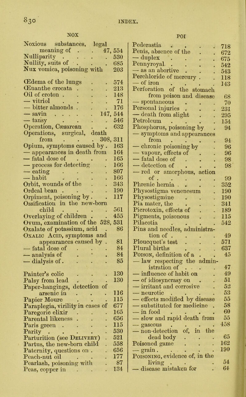 NOX Noxious substances, legal meaning of . . 47, Nulliparity . . . . Nullity, suits of Nux vomica, poisoning with (Edema of the lungs CEnanthe crocata . Oil of croton .... — vitriol .... — bitter almonds . — savin 147, — tansy .... Operation, Caesarean Operations, surgical, death from . . . 30S, Opium, symptoms caused by . — appearances in death from — fatal dose of — process for detecting — eating .... — habit ..... Orbit, wounds of the Ordeal bean .... Orpiment, poisoning by. Ossification in the new-born child .... Overlaying of children . Ovum, examination of the 528, Oxalate of potassium, acid Oxalic Acid, symptoms and appearances caused by . — fatal dose of — analysis of — dialysis of. Painter’s colic Palsy from lead Paper-hangings, detection of arsenic in Papier Moure Paraplegia, virility in cases of Paregoric elixir Parental likeness . Paris green .... Parity Parturition (see Delivery) . Partus, the new-born child . Paternity, questions on . Peach-nut oil ... Pearlash, poisoning with Peas, copper in POI Pederastia .. . . .718 Penis, absence of the . . 672 — duplex . . . .675 Pennyroyal . . . .542 — as an abortive . . . 543 Perchloride of mercury . . 118 — of iron . . . .143 Perforation of the stomach from poison and disease 68 — spontaneous ... 70 Personal injuries . . . 231 — death from slight . . 295 Petroleum . . . .154 Phosphorus, poisoning by . 94 — symptoms and appearances from .... 94 — chronic poisoning by . 96 — vapour, effects of .96 — fatal dose of . .98 — detection of . .98 — red or amorphous, action of 99 Phrenic hernia . . . 352 Physostigma venenosum . 190 Physostigmine . . . 190 Pia mater, the . . .341 Picrotoxin, effects of . .189 Pigments, poisonous . . 115 Pilacotia .... 542 Pins and needles, administra- tion of . . . .49 Ploucquet’s test . . .571 Plural births . . . 637 Poison, definition of a . . 45 — law respecting the admin- istration of . . 47 — influence of habit on . 49 — of idiosyncrasy on . . 51 — irritant and corrosive . 52 — neurotic . . . .53 •— effects modified by disease 55 — substituted for medicine . 58 — in food .... 60 — slow and rapid death from 55 — gaseous .... 158 — non-detection of, in the dead body ... 65 Poisoned game . . .162 — grain 190 Poisoning, evidence of, in the living . . .54 — disease mistaken for . 64 554 530 685 203 574 213 148 71 176 544 546 632 311 163 164 165 166 807 166 343 190 117 561 455 531 86 81 84 84 85 130 130 116 115 677 165 656 115 530 521 558 656 177 87 134