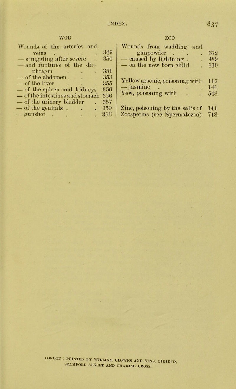 WOO Wounds of the arteries and veins .... 349 — struggling1 after severe . 350 — and ruptures of the dia- phragm . . . 351 — of the abdomen. . . 353 — of the liver . . . 355 — of the spleen and kidneys 356 — of the intestines and stomach 356 — of the urinary bladder . 357 — of the genitals . . . 359 — gunshot .... 366 ZOO Wounds from wadding and gunpowder . . . 372 — caused by lightning . . 489 — on the new-born child . 610 Yellow arsenic, poisoning with 117 — jasmine .... 146 Yew, poisoning with . . 543 Zinc, poisoning by the salts of 141 Zoosperms (see Spermatozoa) 713 LONDON ; PRINTED BY WILLIAM CLOWES AND SONS, LIMITED STAMFORD STREET AND CHARING CROSS.