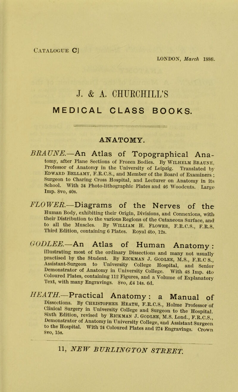 Catalogue C] LONDON, March 1886. J. & A. CHURCHILL’S MEDICAL CLASS BOOKS. ANATOMY. BRAUNE.—An Atlas of Topographical Ana- tomy, after Plane Sections of Frozen Bodies. By Wilhelm Braune. Professor of Anatomy in the University of Leipzig. Translated by Edward Bellamy, F.R.C.S., and Member of the Board of Examiners Surgeon to Charing Cross Hospital, and Lecturer on Anatomy in its School. With 34 Photo-lithographic Plates and 46 Woodcuts. Large Imp. 8vo, 40s. FLOWER.—Diagrams of the Nerves of the Human Body, exhibiting their Origin, Divisions, and Connexions, with their Distribution to the various Regions of the Cutaneous Surface, and to all the Muscles. By William H. Flower, F.R.C.S., F.’r.S. Third Edition, containing 6 Plates. Royal 4to. 12s. GODLEE.—An Atlas of Human Anatomy: illustrating most of the ordinary Dissections and many not usually practised by the Student. By Rickman J. Godlee, M.S., F.R.CS., Assistant-Surgeon to University College Hospital, and Senior Demonstrator of Anatomy in University College. With 48 Imp. 4to Coloured Plates, containing 112 Figures, and a Volume of Explanatory Text, with many Engravings. Svo, £4 14s. 6d. HEATH.—Practical Anatomy : a Manual of Dissections. By Christopher Heath, F.R.C.S., Holme Professor of Clinical Surgery in University College and Surgeon to the Hospital Sixth Edition, revised by Rickman J. Godlee, M.S. Bond FRCS Demonstrator of Anatomy in University College, and Assistant Surgeon to the Hospital. With 24 Coloured Plates and 274 Engravings. Crown Svo, 15s.