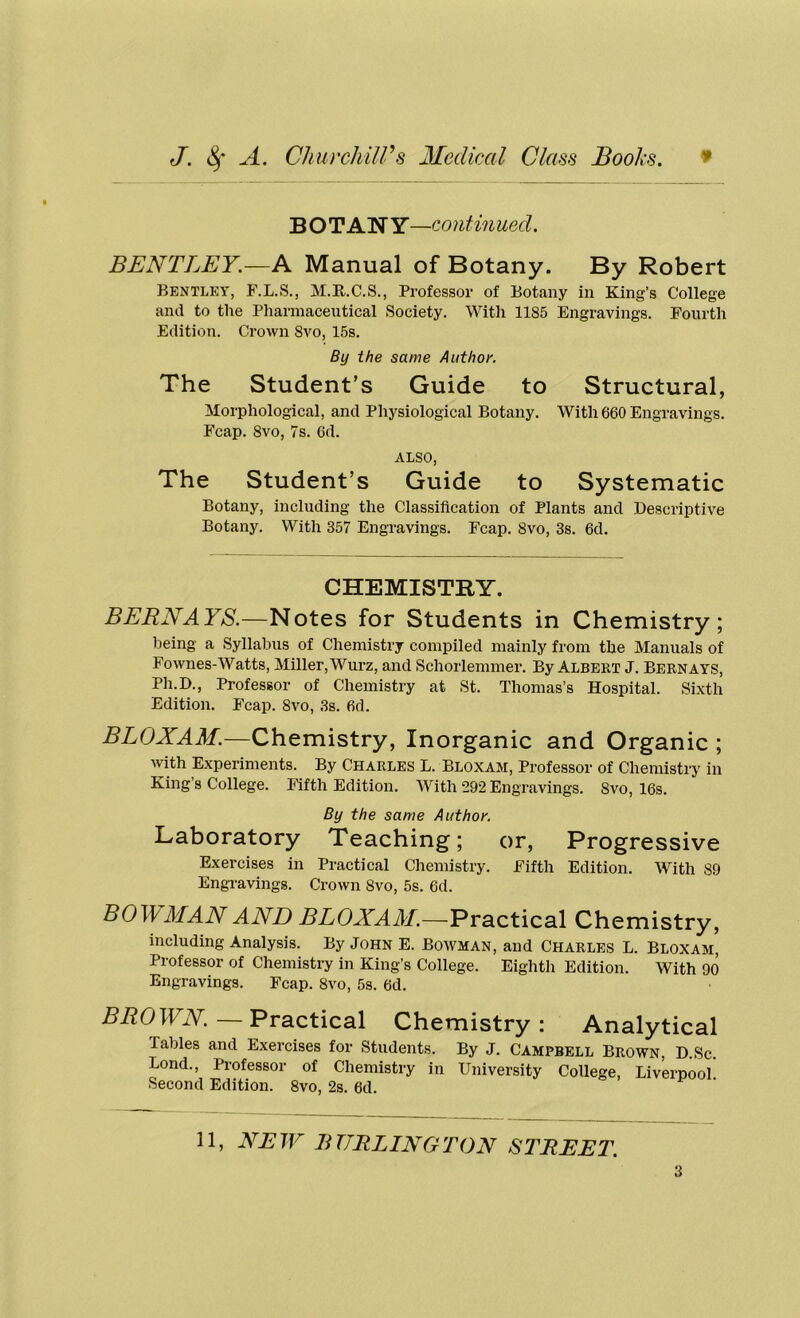 BOTAN Y—contin ued. BENTLEY.—A Manual of Botany. By Robert Bentley, F.L.S., M.K.C.S., Professor of Botany in King’s College and to the Pharmaceutical Society. With 1185 Engravings. Fourth Edition. Crown Svo, 15s. By the same Author. The Student’s Guide to Structural, Morphological, and Physiological Botany. With 660 Engravings. Fcap. Svo, 7s. 6d. ALSO, The Student’s Guide to Systematic Botany, including the Classification of Plants and Descriptive Botany. With 357 Engravings. Fcap. Svo, 3s. 6d. CHEMISTRY. BERNAYS.—Notes for Students in Chemistry; being a Syllabus of Chemistry compiled mainly from the Manuals of Fownes-Watts, Miller, Wurz, and Schorlemmer. By Albert J. Bernays, Ph.D., Professor of Chemistry at St. Thomas’s Hospital. Sixth Edition. Fcap. Svo, 3s. 6d. BLOXAM.—Chemistry, Inorganic and Organic ; with Experiments. By Charles L. Bloxam, Professor of Chemistry in King’s College. Fifth Edition. With 292 Engravings. Svo, 16s. By the same Author. Laboratory Teaching; or, Progressive Exercises in Practical Chemistry. Fifth Edition. With 89 Engravings. Crown Svo, 5s. 6d. BOWMAN AND RLCLOl/.—Practical Chemistry, including Analysis. By John E. Bowman, and Charles L. Bloxam, Professor of Chemistry in King’s College. Eighth Edition. With 90 Engravings. Fcap. Svo, 5s. 6d. BROWN. Practical Chemistry: Analytical Tables and Exercises for Students. By J. Campbell Brown, D.Sc. Bond., Professor of Chemistry in University College, Liverpool Second Edition. 8vo, 2s. 6d. 11, NEW BURLINGTON STREET.