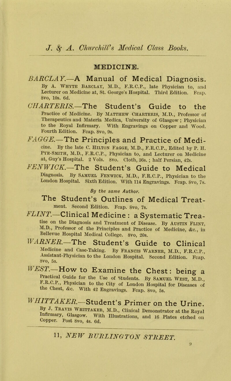 MEDICINE. BARCLAY.—A Manual of Medical Diagnosis. By A. WHYTE Barclay, M.D., F.R.C.P., late Physician to, and Lecturer on Medicine at, St. George’s Hospital. Third Edition. Fcap. 8vo, 10s. 6d. CHARTERIS.—The Student’s Guide to the Practice of Medicine. By Matthew Charteris, M.D., Professor of Therapeutics and Materia Medica, University of Glasgow ; Physician to the Royal Infirmary. With Engravings on Copper and Wood. Fourth Edition. Fcap. 8vo, 9s. FAGGE.—The Principles and Practice of Medi- cine. By the late C. Hilton Fagge, M.D., F.R.C.P., Edited by P. II. PYE-Smith, M.D., F.R.C.P., Physician to, and Lecturer on Medicine at, Guy’s Hospital. 2 Vols. 8vo. Cloth, 36s. ; half Persian, 42s. FENWICK.—The Student’s Guide to Medical Diagnosis. By Samuel Fenwick, M.D., F.R.C.P., Physician to the London Hospital. Sixth Edition. With 114 Engravings. Fcap. Svo, 7s. By the same Author. The Student’s Outlines of Medical Treat- ment. Second Edition. Fcap. 8vo, 7s. I LINT.—Clinical Medicine : a Systematic Trea- tise on the Diagnosis and Treatment of Disease. By Austin Flint, M.D., Professor of the Principles and Practice of Medicine, <fcc., in Bellevue Hospital Medical College. 8vo, 20s. A ARNER.—The Student’s Guide to Clinical Medicine and Case-Taking. By Francis Warner, M.D., F.R.C.P., Assistant-Physician to the London Hospital. Second Edition. Fcap. Svo, 5s. WEST.—Howto Examine the Chest: being a Practical Guide for the Use of Students. By Samuel West, M.D., F.R.C.P., Physician to the City of London Hospital for Diseases of the Chest, &c. With 42 Engravings. Fcap. 8vo, 5s. II IIITTAKER.—Student’s Primer on the Urine. By J. Travis Whittaker, M.D., Clinical Demonstrator at the Royal Infirmary, Glasgow. With Illustrations, and 16 Plates etched on Copper. Post 8vo, 4s. 6d.