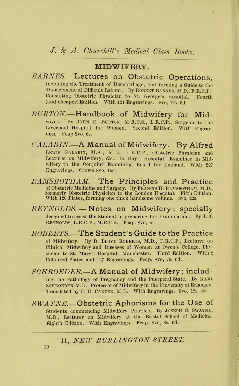 MIDWIFERY. BARNES.—Lectures on Obstetric Operations, including the Treatment of Haemorrhage, and forming a Guide to the Management of Difficult Labour. By Robert Barnes, M.D., F.R.C.P. Consulting Obstetric Physician to St. George’s Hospital. Fourth (and cheaper) Edition. With 121 Engravings. Svo, 12s. 6d. BURTON.—Handbook of Midwifery for Mid- wives. By John E. Burton, M.R.C.S., L.R.C.P., Surgeon to the Liverpool Hospital for Women. Second Edition. With Engrav- ings. Fcap Svo, 6s. GALABIN.—A Manual of Midwifery. By Alfred Lewis Galabin, M.A., M.D., F.R..C.P,, Obstetric Physician and Lecturer on Midwifery, &c., to Guy’s Hospital, Examiner in Mid- wifery to the Conjoint Examining Board for England. With 227 Engravings, Crown Svo, 15s. RAMSBOTHAM.—The Principles and Practice of Obstetric Medicine and Surgery. By Francis H. Ramsbotham, M.D.. formerly Obstetric Physician to the London Hospital. Fifth Edition. With 120 Plates, forming one thick handsome volume. Svo, 22s. REYNOLDS. — Notes on Midwifery: specially designed to assist the Student in preparing for Examination. By J. J. Reynolds, L.R.C.P., M.R.C.S. Fcap. Svo, 4s. ROBERTS.—The Student’s Guide to the Practice of Midwifery. By D. Lloyd Roberts, M.D., F.R.C.P., Lecturer on Clinical Midwifery and Diseases of Women at Owen’s College, Phy- sician to St. Mary’s Hospital, Manchester. Third Edition. With 2 Coloured Plates and 127 Engravings. Fcap. Svo, 7s. 6d. SCHROEDER.—A Manual of Midwifery; includ- ing the Pathology of Pregnancy and the Puerperal State. By Karl Schroeder,M.D., Professor of Midwifery in the University of Erlangen. Translated by C. H. Carter, M.D. With Engravings. Svo, 12s. 6d. SWAYNE.—Obstetric Aphorisms for the Use of Students commencing Midwifery Practice. By Joseph G. Swayne, M.D., Lecturer on Midwifery at the Bristol School of Medicine. Eighth Edition. With Engravings. Fcap. Svo, 3s. 6d. 11, NE W B URL ING TON STREET.