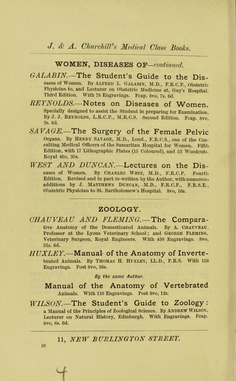 WOMEN, DISEASES OF—continued. GALABIN.—The Student’s Guide to the Dis- eases of women. By Alfred L. Galabin, M.D., F.R.C.P., Obstetric Physician to, and Lecturer on Obstetric Medicine at, Guy’s’ Hospital. Third Edition. With 78 Engravings. Fcap. 8vo, 7s. 6d. RBI BOLDS.—Notes on Diseases of Women. Specially designed to assist the Student in preparing for Examination. ByJ. J. Reynolds, L.R.C.P., M.R.C.S. Second Edition. Fcap. 8vo 2s. 6d. SAVAGE.—The Surgery of the Female Pelvic Organs. By Henry Savage, M.D., Bond., F.R.C.S., one of the Con- sulting Medical Officers of the Samaritan Hospital for Women. Fifth Edition, with 17 Lithographic Plates (15 Coloured), and 52 Woodcuts. Royal 4to, 35s. WEST AND DUNCAN.—Lectures on the Dis- eases of Women. By Charles West, M.D., F.R.C.P. Fourth Edition. Revised and in part re-written by the Author, with numerous additions by J. Matthews Duncan, M.D., F.R.C.P., F.R.S.E.. Obstetric Physician to St. Bartholomew’s Hospital. 8vo, 16s. ZOOLOGY. CHAUVEAU AND FLEMING.—The Compara- tive Anatomy of the Domesticated Animals. By A. Chauveau, Professor at the Lyons Veterinary School; and George Fleming, Veterinary Surgeon, Royal Engineers. With 450 Engravings. 8vo. 31s. 6d. HUXLEY.—Manual- of the Anatomy of Inverte- brated Animals. By Thomas H. Huxley, LL.D., F.R.S. With 156 Engravings. Post 8vo, 16s. By the same Author. Manual of the Anatomy of Vertebrated Animals. With 110 Engravings. Post 8vo, 12s. WILSON.—The Student’s Guide to Zoology : a Manual of the Principles of Zoological Science. By Andrew Wilson, Lecturer on Natural History, Edinburgh. With Engravings. Fcap. 8vo, 6s. 6d. 11, NEW BURLINGTON STREET. 16