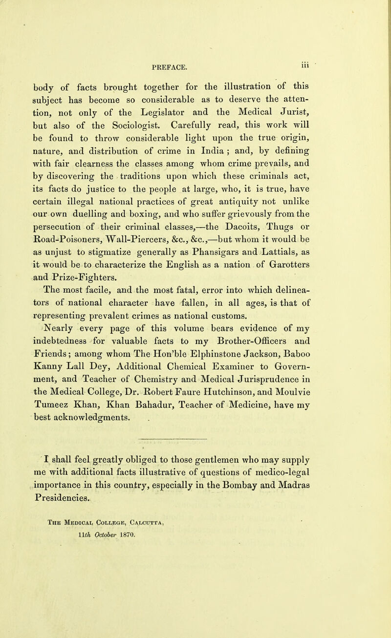 body of facts brought together for the illustration of this subject has become so considerable as to deserve the atten- tion, not only of the Legislator and the Medical Jurist, but also of the Sociologist. Carefully read, this work will be found to throw considerable light upon the true origin, nature, and distribution of crime in India ; and, by defining with fair clearness the classes among whom crime prevails, and by discovering the traditions upon which these criminals act, its facts do justice to the people at large, who, it is true, have certain illegal national practices of great antiquity not unlike our own duelling and boxing, and who suffer grievously from the persecution of their criminal classes,—the Dacoits, Thugs or Road-Poisoners, Wall-Piercers, &c, &c,—but whom it would be as unjust to stigmatize generally as Phansigars and Lattials, as it would be to characterize the English as a nation of Garotters and Prize-Fighters. The most facile, and the most fatal, error into which delinea- tors of national character have fallen, in all ages, is that of representing prevalent crimes as national customs. Nearly every page of this volume bears evidence of my indebtedness for valuable facts to my Brother-Officers and Friends; among whom The Hon'ble Elphinstone Jackson, Baboo Kanny Lall Dey, Additional Chemical Examiner to Govern- ment, and Teacher of Chemistry and Medical Jurisprudence in the Medical College, Dr. Robert Faure Hutchinson, and Moulvie Tumeez Khan, Khan Bahadur, Teacher of Medicine, have my best acknowledgments. I shall feel greatly obliged to those gentlemen who may supply me with additional facts illustrative of questions of medico-legal importance in this country, especially in the Bombay and Madras Presidencies. The Medical College, Calcutta, Uth October 1870.